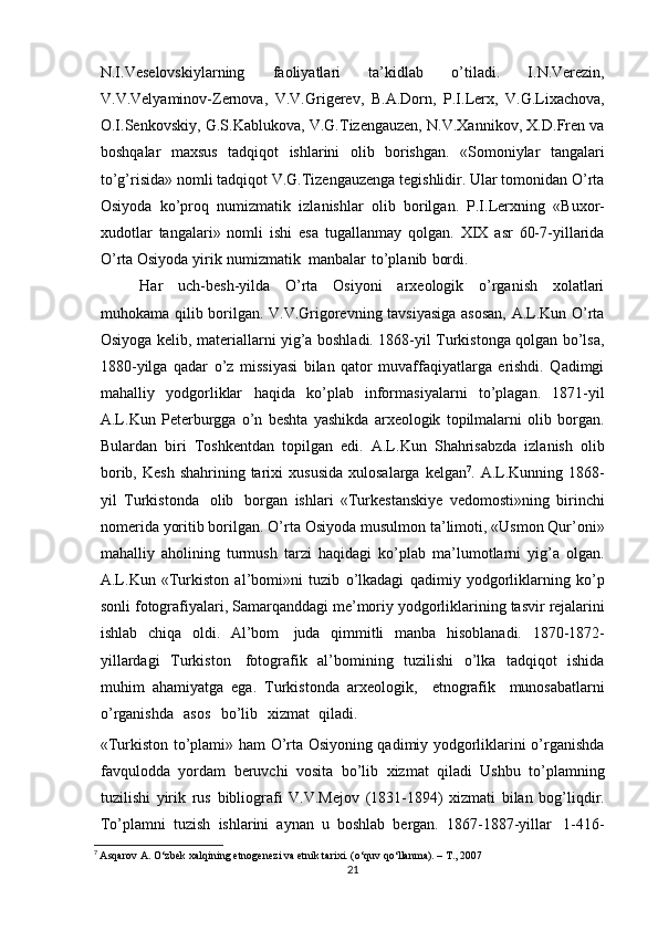 N.I.Veselovskiylarning   faoliyatlari   ta’kidlab   o’tiladi.   I.N.Verezin,
V.V.Velyaminov-Zernova,   V.V.Grigerev,   B.A.Dorn,   P.I.Lerx,   V.G.Lixachova,
O.I.Senkovskiy, G.S.Kablukova, V.G.Tizengauzen, N.V.Xannikov, X.D.Fren va
boshqalar   maxsus   tadqiqot   ishlarini   olib   borishgan.   «Somoniylar   tangalari
to’g’risida» nomli tadqiqot V.G.Tizengauzenga tegishlidir. Ular tomonidan O’rta
Osiyoda   ko’proq   numizmatik   izlanishlar   olib   borilgan.   P.I.Lerxning   «Buxor-
xudotlar   tangalari»   nomli   ishi   esa   tugallanmay   qolgan.   XIX   asr   60-7-yillarida
O’rta   Osiyoda   yirik   numizmatik   manbalar   to’planib   bordi.
Har   uch-besh-yilda   O’rta   Osiyoni   arxeologik   o’rganish   xolatlari
muhokama   qilib borilgan. V.V.Grigorevning tavsiyasiga asosan, A.L.Kun O’rta
Osiyoga kelib,   materiallarni yig’a boshladi. 1868-yil Turkistonga qolgan bo’lsa,
1880-yilga   qadar   o’z   missiyasi   bilan   qator   muvaffaqiyatlarga   erishdi.   Qadimgi
mahalliy   yodgorliklar   haqida   ko’plab   informasiyalarni   to’plagan.   1871-yil
A.L.Kun   Peterburgga   o’n   beshta   yashikda   arxeologik   topilmalarni   olib   borgan.
Bulardan   biri   Toshkentdan   topilgan   edi.   A.L.Kun   Shahrisabzda   izlanish   olib
borib,   Kesh  shahrining tarixi   xususida   xulosalarga   kelgan 7
.   A.L.Kunning   1868-
yil   Turkistonda   olib   borgan   ishlari   «Turkestanskiye   vedomosti»ning   birinchi
nomerida yoritib borilgan. O’rta   Osiyoda musulmon ta’limoti, «Usmon Qur’oni»
mahalliy   aholining   turmush   tarzi   haqidagi   ko’plab   ma’lumotlarni   yig’a   olgan.
A.L.Kun   «Turkiston   al’bomi»ni   tuzib   o’lkadagi   qadimiy   yodgorliklarning   ko’p
sonli   fotografiyalari,   Samarqanddagi   me’moriy   yodgorliklarining   tasvir   rejalarini
ishlab   chiqa   oldi.   Al’bom   juda   qimmitli   manba   hisoblanadi.   1870-1872-
yillardagi   Turkiston   fotografik   al’bomining   tuzilishi   o’lka   tadqiqot   ishida
muhim   ahamiyatga   ega.   Turkistonda   arxeologik,   etnografik   munosabatlarni
o’rganishda   asos   bo’lib   xizmat   qiladi.
«Turkiston to’plami»   ham O’rta Osiyoning qadimiy yodgorliklarini o’rganishda
favqulodda   yordam   beruvchi   vosita   bo’lib   xizmat   qiladi   Ushbu   to’plamning
tuzilishi   yirik   rus   bibliografi   V.V.Mejov   (1831-1894)   xizmati   bilan   bog’liqdir.
To’plamni   tuzish   ishlarini   aynan   u   boshlab   bergan.   1867-1887-yillar   1-416-
7
  Asqarov A. O‘zbek xalqining etnogenezi va etnik tarixi. (o‘quv qo‘llanma). – T., 2007
21 