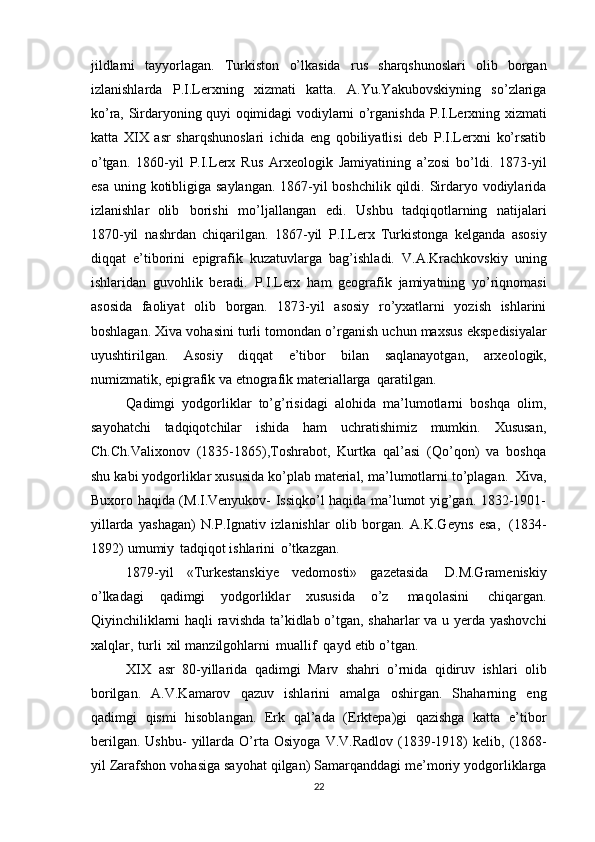 jildlarni   tayyorlagan.   Turkiston   o’lkasida   rus   sharqshunoslari   olib   borgan
izlanishlarda   P.I.Lerxning   xizmati   katta.   A.Yu.Yakubovskiyning   so’zlariga
ko’ra,   Sirdaryoning   quyi   oqimidagi   vodiylarni   o’rganishda   P.I.Lerxning   xizmati
katta   XIX   asr   sharqshunoslari   ichida   eng   qobiliyatlisi   deb   P.I.Lerxni   ko’rsatib
o’tgan.   1860-yil   P.I.Lerx   Rus   Arxeologik   Jamiyatining   a’zosi   bo’ldi.   1873-yil
esa uning   kotibligiga saylangan. 1867-yil boshchilik qildi. Sirdaryo vodiylarida
izlanishlar   olib   borishi   mo’ljallangan   edi.   Ushbu   tadqiqotlarning   natijalari
1870-yil   nashrdan   chiqarilgan.   1867-yil   P.I.Lerx   Turkistonga   kelganda   asosiy
diqqat   e’tiborini   epigrafik   kuzatuvlarga   bag’ishladi.   V.A.Krachkovskiy   uning
ishlaridan   guvohlik   beradi.   P.I.Lerx   ham   geografik   jamiyatning   yo’riqnomasi
asosida   faoliyat   olib   borgan.   1873-yil   asosiy   ro’yxatlarni   yozish   ishlarini
boshlagan. Xiva vohasini turli   tomondan   o’rganish   uchun   maxsus   ekspedisiyalar
uyushtirilgan.   Asosiy   diqqat   e’tibor   bilan   saqlanayotgan,   arxeologik,
numizmatik,   epigrafik   va   etnografik   materiallarga   qaratilgan.
Qadimgi   yodgorliklar   to’g’risidagi   alohida   ma’lumotlarni   boshqa   olim,
sayohatchi   tadqiqotchilar   ishida   ham   uchratishimiz   mumkin.   Xususan,
Ch.Ch.Valixonov   (1835-1865),Toshrabot,   Kurtka   qal’asi   (Qo’qon)   va   boshqa
shu   kabi   yodgorliklar   xususida   ko’plab   material,   ma’lumotlarni   to’plagan.   Xiva,
Buxoro   haqida (M.I.Venyukov- Issiqko’l haqida ma’lumot yig’gan. 1832-1901-
yillarda   yashagan)   N.P.Ignativ   izlanishlar   olib   borgan.   A.K.Geyns   esa,   (1834-
1892)   umumiy   tadqiqot   ishlarini   o’tkazgan.
1879-yil   «Turkestanskiye   vedomosti»   gazetasida   D.M.Grameniskiy
o’lkadagi   qadimgi   yodgorliklar   xususida   o’z   maqolasini   chiqargan.
Qiyinchiliklarni haqli ravishda ta’kidlab o’tgan, shaharlar va u yerda yashovchi
xalqlar,   turli   xil   manzilgohlarni   muallif   qayd   etib   o’tgan.
XIX   asr   80-yillarida   qadimgi   Marv   shahri   o’rnida   qidiruv   ishlari   olib
borilgan.   A.V.Kamarov   qazuv   ishlarini   amalga   oshirgan.   Shaharning   eng
qadimgi   qismi   hisoblangan.   Erk   qal’ada   (Erktepa)gi   qazishga   katta   e’tibor
berilgan.  Ushbu-   yillarda   O’rta   Osiyoga   V.V.Radlov   (1839-1918)   kelib,   (1868-
yil   Zarafshon   vohasiga   sayohat   qilgan)   Samarqanddagi me’moriy yodgorliklarga
22 