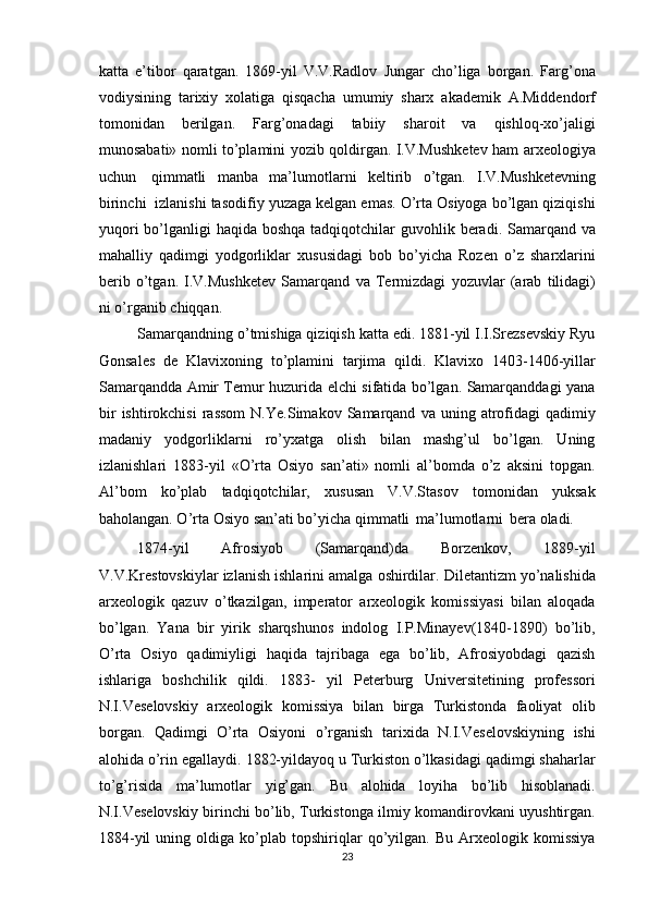 katta   e’tibor   qaratgan.   1869-yil   V.V.Radlov   Jungar   cho’liga   borgan.   Farg’ona
vodiysining   tarixiy   xolatiga   qisqacha   umumiy   sharx   akademik   A.Middendorf
tomonidan   berilgan.   Farg’onadagi   tabiiy   sharoit   va   qishloq-xo’jaligi
munosabati»   nomli   to’plamini   yozib   qoldirgan.   I.V.Mushketev   ham   arxeologiya
uchun   qimmatli   manba   ma’lumotlarni   keltirib   o’tgan.   I.V.Mushketevning
birinchi   izlanishi   tasodifiy yuzaga kelgan emas. O’rta Osiyoga bo’lgan qiziqishi
yuqori  bo’lganligi   haqida   boshqa   tadqiqotchilar   guvohlik   beradi. Samarqand   va
mahalliy   qadimgi   yodgorliklar   xususidagi   bob   bo’yicha   Rozen   o’z   sharxlarini
berib   o’tgan.   I.V.Mushketev   Samarqand   va   Termizdagi   yozuvlar   (arab   tilidagi)
ni   o’rganib   chiqqan.
Samarqandning o’tmishiga qiziqish katta edi. 1881-yil I.I.Srezsevskiy Ryu
Gonsales   de   Klavixoning   to’plamini   tarjima   qildi.   Klavixo   1403-1406-yillar
Samarqandda Amir Temur huzurida elchi sifatida bo’lgan. Samarqanddagi yana
bir   ishtirokchisi   rassom   N.Ye.Simakov   Samarqand   va   uning   atrofidagi   qadimiy
madaniy   yodgorliklarni   ro’yxatga   olish   bilan   mashg’ul   bo’lgan.   Uning
izlanishlari   1883-yil   «O’rta   Osiyo   san’ati»   nomli   al’bomda   o’z   aksini   topgan.
Al’bom   ko’plab   tadqiqotchilar,   xususan   V.V.Stasov   tomonidan   yuksak
baholangan. O’rta Osiyo   san’ati   bo’yicha   qimmatli   ma’lumotlarni   bera   oladi.
1874-yil   Afrosiyob   (Samarqand)da   Borzenkov,   1889-yil
V.V.Krestovskiylar   izlanish   ishlarini   amalga   oshirdilar.   Diletantizm   yo’nalishida
arxeologik   qazuv   o’tkazilgan,   imperator   arxeologik   komissiyasi   bilan   aloqada
bo’lgan.   Yana   bir   yirik   sharqshunos   indolog   I.P.Minayev(1840-1890)   bo’lib,
O’rta   Osiyo   qadimiyligi   haqida   tajribaga   ega   bo’lib,   Afrosiyobdagi   qazish
ishlariga   boshchilik   qildi.   1883-   yil   Peterburg   Universitetining   professori
N.I.Veselovskiy   arxeologik   komissiya   bilan   birga   Turkistonda   faoliyat   olib
borgan.   Qadimgi   O’rta   Osiyoni   o’rganish   tarixida   N.I.Veselovskiyning   ishi
alohida   o’rin   egallaydi.   1882-yildayoq   u   Turkiston   o’lkasidagi   qadimgi   shaharlar
to’g’risida   ma’lumotlar   yig’gan.   Bu   alohida   loyiha   bo’lib   hisoblanadi.
N.I.Veselovskiy birinchi bo’lib,   Turkistonga   ilmiy   komandirovkani   uyushtirgan.
1884-yil   uning   oldiga   ko’plab   topshiriqlar   qo’yilgan.   Bu   Arxeologik   komissiya
23 