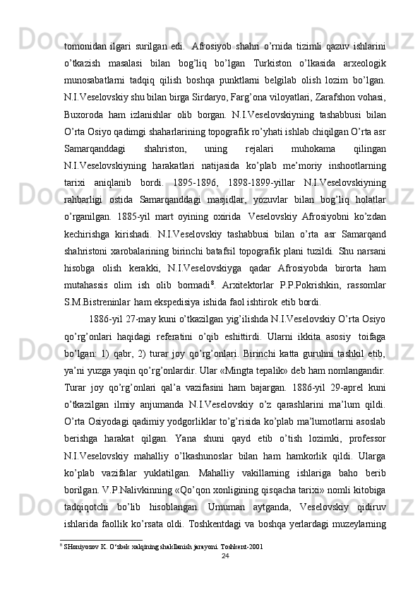 tomonidan   ilgari   surilgan   edi.   Afrosiyob   shahri   o’rnida   tizimli   qazuv   ishlarini
o’tkazish   masalasi   bilan   bog’liq   bo’lgan   Turkiston   o’lkasida   arxeologik
munosabatlarni   tadqiq   qilish   boshqa   punktlarni   belgilab   olish   lozim   bo’lgan.
N.I.Veselovskiy shu bilan birga Sirdaryo, Farg’ona   viloyatlari,   Zarafshon   vohasi,
Buxoroda   ham   izlanishlar   olib   borgan.   N.I.Veselovskiyning   tashabbusi   bilan
O’rta   Osiyo   qadimgi   shaharlarining   topografik   ro’yhati ishlab   chiqilgan O’rta asr
Samarqanddagi   shahriston,   uning   rejalari   muhokama   qilingan
N.I.Veselovskiyning   harakatlari   natijasida   ko’plab   me’moriy   inshootlarning
tarixi   aniqlanib   bordi.   1895-1896,   1898-1899-yillar   N.I.Veselovskiyning
rahbarligi   ostida   Samarqanddagi   masjidlar,   yozuvlar   bilan   bog’liq   holatlar
o’rganilgan.   1885-yil   mart   oyining   oxirida   Veselovskiy   Afrosiyobni   ko’zdan
kechirishga   kirishadi.   N.I.Veselovskiy   tashabbusi   bilan   o’rta   asr   Samarqand
shahristoni  xarobalarining  birinchi  batafsil  topografik  plani   tuzildi.   Shu  narsani
hisobga   olish   kerakki,   N.I.Veselovskiyga   qadar   Afrosiyobda   birorta   ham
mutahassis   olim   ish   olib   bormadi 8
.   Arxitektorlar   P.P.Pokrishkin,   rassomlar
S.M.Bistreninlar   ham   ekspedisiya   ishida   faol   ishtirok   etib   bordi.
1886-yil 27-may kuni o’tkazilgan yig’ilishda N.I.Veselovskiy O’rta Osiyo
qo’rg’onlari   haqidagi   referatini   o’qib   eshittirdi.   Ularni   ikkita   asosiy   toifaga
bo’lgan:   1)   qabr,   2)   turar   joy   qo’rg’onlari.   Birinchi   katta   guruhni   tashkil   etib,
ya’ni   yuzga yaqin qo’rg’onlardir. Ular «Mingta tepalik» deb ham nomlangandir.
Turar   joy   qo’rg’onlari   qal’a   vazifasini   ham   bajargan.   1886-yil   29-aprel   kuni
o’tkazilgan   ilmiy   anjumanda   N.I.Veselovskiy   o’z   qarashlarini   ma’lum   qildi.
O’rta Osiyodagi   qadimiy yodgorliklar to’g’risida ko’plab ma’lumotlarni asoslab
berishga   harakat   qilgan.   Yana   shuni   qayd   etib   o’tish   lozimki,   professor
N.I.Veselovskiy   mahalliy   o’lkashunoslar   bilan   ham   hamkorlik   qildi.   Ularga
ko’plab   vazifalar   yuklatilgan.   Mahalliy   vakillarning   ishlariga   baho   berib
borilgan.   V.P.Nalivkinning «Qo’qon   xonligining   qisqacha   tarixi»   nomli   kitobiga
tadqiqotchi   bo’lib   hisoblangan.   Umuman   aytganda,   Veselovskiy   qidiruv
ishlarida   faollik   ko’rsata   oldi.   Toshkentdagi   va   boshqa   yerlardagi   muzeylarning
8
  SHoniyozov K. O‘zbek xalqining shakllanish jarayoni. Toshkent-2001
24 