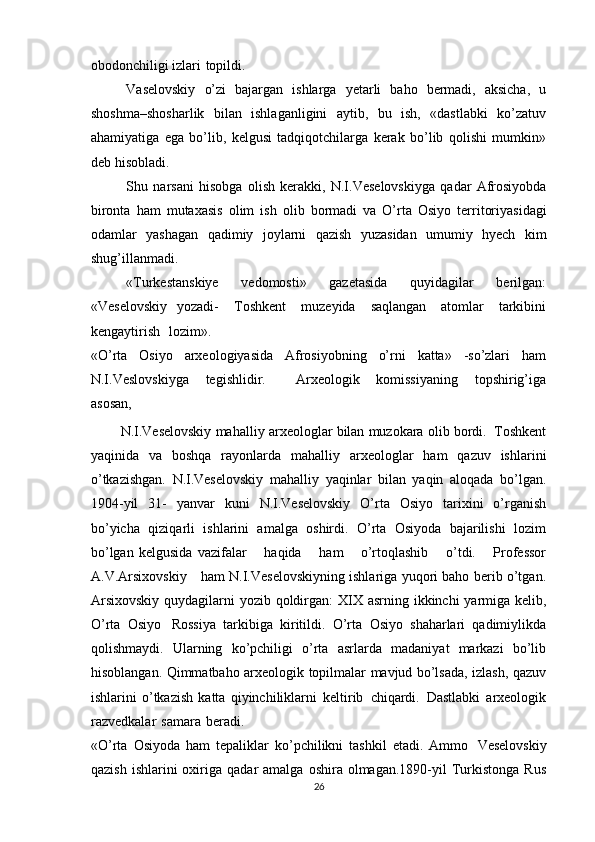 obodonchiligi   izlari   topildi.
Vaselovskiy   o’zi   bajargan   ishlarga   yetarli   baho   bermadi,   aksicha,   u
shoshma–shosharlik   bilan   ishlaganligini   aytib,   bu   ish,   «dastlabki   ko’zatuv
ahamiyatiga   ega   bo’lib,   kelgusi   tadqiqotchilarga   kerak   bo’lib   qolishi   mumkin»
deb   hisobladi.
Shu   narsani   hisobga   olish   kerakki,   N.I.Veselovskiyga   qadar   Afrosiyobda
bironta   ham   mutaxasis   olim   ish   olib   bormadi   va   O’rta   Osiyo   territoriyasidagi
odamlar   yashagan   qadimiy   joylarni   qazish   yuzasidan   umumiy   hyech   kim
shug’illanmadi.
«Turkestanskiye   vedomosti»   gazetasida   quyidagilar   berilgan:
«Veselovskiy   yozadi-   Toshkent   muzeyida   saqlangan   atomlar   tarkibini
kengaytirish   lozim».
«O’rta   Osiyo   arxeologiyasida   Afrosiyobning   o’rni   katta»   -so’zlari   ham
N.I.Veslovskiyga   tegishlidir.       Arxeologik   komissiyaning   topshirig’iga
asosan,
N.I.Veselovskiy   mahalliy   arxeologlar   bilan   muzokara   olib   bordi.   Toshkent
yaqinida   va   boshqa   rayonlarda   mahalliy   arxeologlar   ham   qazuv   ishlarini
o’tkazishgan.   N.I.Veselovskiy   mahalliy   yaqinlar   bilan   yaqin   aloqada   bo’lgan.
1904-yil   31-   yanvar   kuni   N.I.Veselovskiy   O’rta   Osiyo   tarixini   o’rganish
bo’yicha   qiziqarli   ishlarini   amalga   oshirdi.   O’rta   Osiyoda   bajarilishi   lozim
bo’lgan   kelgusida   vazifalar       haqida       ham       o’rtoqlashib       o’tdi.       Professor
A.V.Arsixovskiy      ham N.I.Veselovskiyning ishlariga yuqori baho berib o’tgan.
Arsixovskiy quydagilarni   yozib   qoldirgan:   XIX   asrning   ikkinchi   yarmiga   kelib,
O’rta   Osiyo   Rossiya   tarkibiga   kiritildi.   O’rta   Osiyo   shaharlari   qadimiylikda
qolishmaydi.   Ularning   ko’pchiligi   o’rta   asrlarda   madaniyat   markazi   bo’lib
hisoblangan.   Qimmatbaho   arxeologik   topilmalar   mavjud   bo’lsada,   izlash,   qazuv
ishlarini   o’tkazish   katta   qiyinchiliklarni   keltirib   chiqardi.   Dastlabki   arxeologik
razvedkalar   samara   beradi.
«O’rta   Osiyoda   ham   tepaliklar   ko’pchilikni   tashkil   etadi.   Ammo   Veselovskiy
qazish   ishlarini  oxiriga  qadar   amalga  oshira  olmagan.1890-yil  Turkistonga   Rus
26 