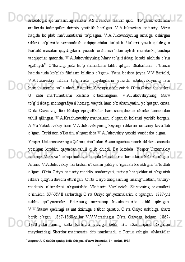 arxeologik   qo’mitasining   raisasi   P.S.Uvarova   tashrif   qildi.   To’garak   ochilishi
arafasida   tadqiqotlar   doimiy   yoritilib   borilgan.   V.A.Jukovskiy   qadimiy   Marv
haqida   ko’plab   ma’lumotlarni   to’plagan.   V.A.Jukovskiyning   amalga   oshirgan
ishlari   to’g’risida   zamondosh   tadqiqotchilar   ko’plab   fikrlarni   yozib   qoldirgan
Bartold   masalan   quydagilarni   yozadi:   «ishonch   bilan   aytish   mumkinki,   boshqa
tadqiqotlar   qatorida,   V.A.Jukovskiyning   Marv   to’g’risidagi   kitobi   alohida   o’rin
egallaydi 9
.   O’lkadagi   juda   ko’p   shaharlarni   tahlil   qilgan.   Shaharlarni   o’tmishi
haqida  juda  ko’plab   fikrlarni  bildirib  o’tgan».  Yana   boshqa  joyda   V.V.Bartold,
V.A.Jukovskiy   ishlari   to’g’risida   quydagilarni   yozadi:   «Jukovskiyning   ishi
birinchi   manba bo’la oladi. Biror bir Yevropa adabiyotida O’rta Osiyo shaharlari
U   kabi   ma’lumotlarni   keltirib   o’taolmagan».   V.A.Jukovskiyning   Marv
to’g’risidagi   monografiyasi   hozirgi   vaqtda   ham   o’z   ahamiyatini   yo’qotgan   emas.
O’rta   Osiyodagi   fors   tilidagi   epigrafikalar   ham   sharqshunos   olimlar   tomonidan
tahlil   qilingan.   V.A.Krachkovskiy   manbalarni   o’rganish   holatini   yoritib   bergan.
A.Yu.Yakubovskiy   ham   V.A.Jukovskiyning   keyingi   ishlarini   umumiy   tavsiflab
o’tgan.   Turkiston   o’lkasini   o’rganishda   V.A.Jukovskiy   yaxshi   yondosha   olgan.
Yesper   Uxtomskiyning   «Qalmiq   cho’lidan-Buxorogacha»   nomli   diletant   asosida
yozilgan   kitobini   qaytadan   tahlil   qilib   chiqdi.   Bu   kitobda   Yesper   Uxtomskiy
qadimgi   Marv   va   boshqa   hududlar   haqida   bir   qator ma’lumotlarni   keltirib   o’tgan.
Ammo   V.A.Jukovskiy   Turkiston   o’lkasini   jiddiy   o’rganish   kerakligini   ta’kidlab
o’tgan.   O’rta   Osiyo   qadimiy   moddiy   madaniyati,   tarixiy   bosqichlarini o’rganish
ishlari qizg’in davom ettirilgan. O’rta Osiyo xalqlarining   mashg’ulotlari,   tarixiy-
madaniy   o’tmishini   o’rganishda   Vladimir   Vasilevich   Stasovning   xizmatlari
o’rinlidir. XV-XVII asrlardagi O’rta Osiyo qo’lyozmalarini   o’rgangan. 1887-yil
ushbu   qo’lyozmalar   Peterburg   ommabop   kutubxonasida   tahlil   qilingan.
V.V.Stasov   qadimgi   sa’nat   tizimiga   e’tibor   qaratib,  O’rta  Osiyo   uslubiga   sharx
berib   o’tgan.   1867-1868-yillar   V.V.Verashagin   O’rta   Osiyoga   kelgan.   1869-
1870-yillar   uning   katta   kartinasi   yuzaga   keldi.   Bu   «Samarqand   Registon
maydonidagi   Sherdor   madrasasi»   deb   nomlanadi.   «   Temur   eshigi»,   «Masjidlar
9
  Asqarov A. O‘zbeklar qanday kelib chiqqan. «Fan vaTurmush», 3-4 sonlari, 1985
27 