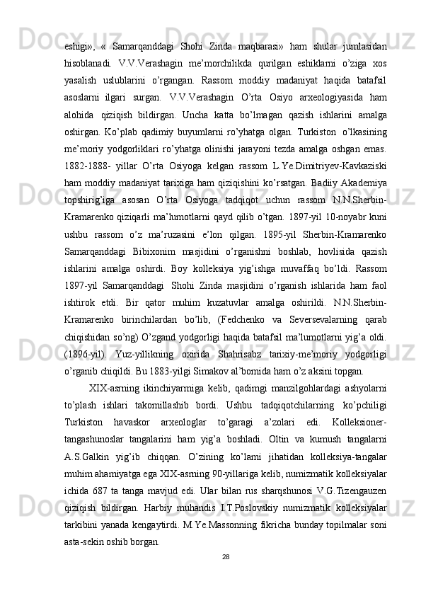 eshigi»,   «   Samarqanddagi   Shohi   Zinda   maqbarasi»   ham   shular   jumlasidan
hisoblanadi.   V.V.Verashagin   me’morchilikda   qurilgan   eshiklarni   o’ziga   xos
yasalish   uslublarini   o’rgangan.   Rassom   moddiy   madaniyat   haqida   batafsil
asoslarni   ilgari   surgan.   V.V.Verashagin   O’rta   Osiyo   arxeologiyasida   ham
alohida   qiziqish   bildirgan.   Uncha   katta   bo’lmagan   qazish   ishlarini   amalga
oshirgan.   Ko’plab   qadimiy   buyumlarni   ro’yhatga   olgan.   Turkiston   o’lkasining
me’moriy   yodgorliklari   ro’yhatga   olinishi   jarayoni   tezda   amalga   oshgan   emas.
1882-1888-   yillar   O’rta   Osiyoga   kelgan   rassom   L.Ye.Dimitriyev-Kavkaziski
ham   moddiy   madaniyat   tarixiga   ham   qiziqishini  ko’rsatgan.   Badiiy  Akademiya
topshirig’iga   asosan   O’rta   Osiyoga   tadqiqot   uchun   rassom   N.N.Sherbin-
Kramarenko qiziqarli   ma’lumotlarni   qayd   qilib   o’tgan.   1897-yil   10-noyabr   kuni
ushbu   rassom   o’z   ma’ruzasini   e’lon   qilgan.   1895-yil   Sherbin-Kramarenko
Samarqanddagi   Bibixonim   masjidini   o’rganishni   boshlab,   hovlisida   qazish
ishlarini   amalga   oshirdi.   Boy   kolleksiya   yig’ishga   muvaffaq   bo’ldi.   Rassom
1897-yil   Samarqanddagi   Shohi   Zinda   masjidini   o’rganish   ishlarida   ham   faol
ishtirok   etdi.   Bir   qator   muhim   kuzatuvlar   amalga   oshirildi.   N.N.Sherbin-
Kramarenko   birinchilardan   bo’lib,   (Fedchenko   va   Seversevalarning   qarab
chiqishidan   so’ng)   O’zgand   yodgorligi   haqida   batafsil   ma’lumotlarni   yig’a   oldi.
(1896-yil).   Yuz-yillikning   oxirida   Shahrisabz   tarixiy-me’moriy   yodgorligi
o’rganib chiqildi. Bu 1883-yilgi Simakov   al’bomida   ham   o’z   aksini   topgan.
XIX-asrning   ikinchiyarmiga   kelib,   qadimgi   manzilgohlardagi   ashyolarni
to’plash   ishlari   takomillashib   bordi.   Ushbu   tadqiqotchilarning   ko’pchiligi
Turkiston   havaskor   arxeologlar   to’garagi   a’zolari   edi.   Kolleksioner-
tangashunoslar   tangalarini   ham   yig’a   boshladi.   Oltin   va   kumush   tangalarni
A.S.Galkin   yig’ib   chiqqan.   O’zining   ko’lami   jihatidan   kolleksiya-tangalar
muhim ahamiyatga ega   XIX-asrning   90-yillariga   kelib,   numizmatik   kolleksiyalar
ichida   687   ta   tanga   mavjud   edi.   Ular   bilan   rus   sharqshunosi   V.G.Tizengauzen
qiziqish   bildirgan.   Harbiy   muhandis   I.T.Poslovskiy   numizmatik   kolleksiyalar
tarkibini   yanada   kengaytirdi.   M.Ye.Massonning fikricha bunday topilmalar soni
asta-sekin oshib   borgan.
28 