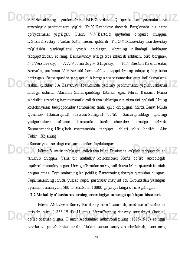 V.V.Bartoldning   yordamchisi   M.F.Gavrilov   Qo’qonda   qo’lyozmalar   va
arxeologik   predmetlarni   yig’di.   Yu.K.Kazbekov   davrida   Farg’onada   bir   qator
qo’lyozmalar   yig’ilgan.   Ularni   V.V.Bartold   qaytadan   o’rganib   chiqqan.
L.S.Barshevskiy   o’zidan   katta   meros   qoldirdi.   Yu.O.Yakubovskiy   Barshevskiy
to’g’risida   quyidagilarni   yozib   qoldirgan:   «bizning   o’lkadagi   hohlagan
tadqiqotchidan   so’rang,   Barshevskiy   o’ziga   xos   izlanish   ishlarini   olib   borgan».
N.I.Veselovskiy,   A.A.Vobriniskiy,V.S.Lipskiy,   N.N.Sherbin-Kremarenko,
Benvalo,   professor   V.V.Bartold   ham   ushbu   tadqiqotchining   ishiga   ijobiy   baho
berishgan. Samarqandda tadqiqot olib borgan sharqshunoslar katta kolleksiyalarni
tashkil   qildilar.   I.A.Kastaniye   Toshkentda   qadimiy   predmetlarni   yig’ish   ishlarini
amalga   oshirdi.   Masalan   Samarqanddagi   fabrika   egasi   Mirzo   Buxarin   Mirza
Abdullin arxeologik-numizmatik kolleksiya ishlariga o’z xissasini qo’shdi. Uning
kolleksiyalari   tadqiqotchilar   tomonidan   tahlil   qilib   chiqilgan.   Mirza   Barat   Mulla
Qosimov   (Samarqand)   rasssom-kolligraf   bo’lib,   Samarqanddagi   qadimgi
yodgorliklarni   al’bom   tariqasida   tuzib   chiqishni   amalga   oshirdi.
Samarqanddagi Ulug’bek   maqrasasida      tadqiqot      ishlari      olib      borildi.      Abu
Tohir     Xojaning
«Samariya»   asaridagi   ma’lumotlardan   foydalangan.
Mirzo Buxarin to’plagan kolleksiya bilan Ermitajda ko’plab tadqiqotchilar
tanishib   chiqqan.   Yana   bir   mahalliy   kolleksioner   Xofiz   bo’lib   arxeologik
topilmalar aniqlay olgan. Uning o’limidan so’ng kolleksiya bilan qiziqish to’xtab
qolgan emas.   Topilmalarning ko’pchiligi Buxoroning sharqiy qismidan olingan.
Topilmalarning   ichida   yuzlab   sopol   parchalar   mavjud   edi.   Bronzadan   yasalgan
oynalar, ossuariylar, 500 ta terrakota, 10000 ga yaqin tanga o’rin egallagan. 
2.2 Mahalliy   o’kashunoslarning   arxeologiya   sohasiga   qo’shgan   hissalari.
Mirzo   Abduazim   Somiy   Bo’stoniy   ham   buxorolik,   mashxur   o’lkashunos
tarixchi   olim   (1833-1914).   U   amir   Muzaffarning   shaxsiy   munshiysi   (kotibi)
bo’lib   xizmat   qilgan.   U   amir   Abdulahad   hukmronligining   (1885-1910)   so’nggi
davrlarida   podsholikka   qarshi   fikrlari   uchun   saroydan   chetlatilib,   umrining
29 