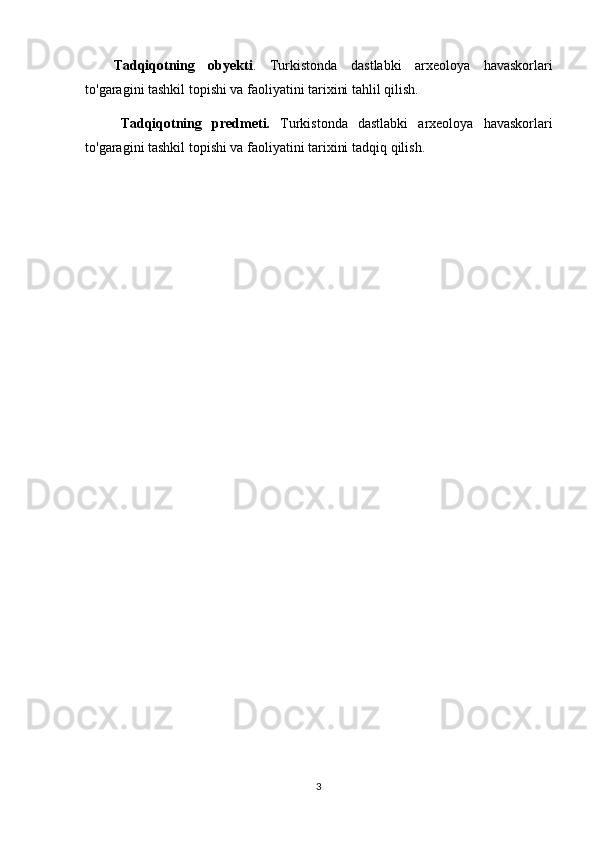Tadqiqotning   obyekti .   Turkistonda   dastlabki   arxeoloya   havaskorlari
to'garagini tashkil topishi va faoliyatini tarixini  tahlil qilish.
Tadqiqotning   predmeti.   Turkistonda   dastlabki   arxeoloya   havaskorlari
to'garagini tashkil topishi va faoliyatini tarixini  tadqiq qilish.
3 