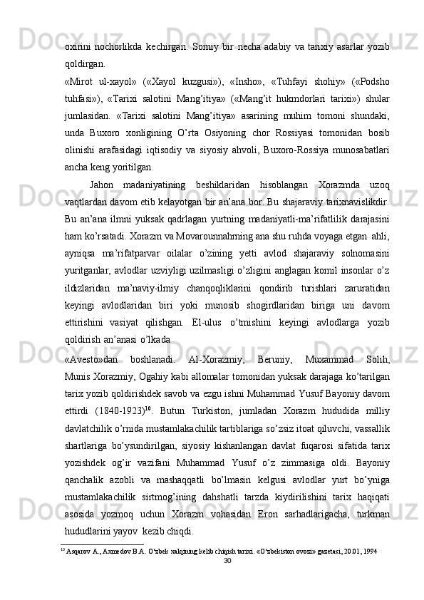 oxirini   nochorlikda   kechirgan.   Somiy   bir   necha   adabiy   va   tarixiy   asarlar   yozib
qoldirgan.
«Mirot   ul-xayol»   («Xayol   kuzgusi»),   «Insho»,   «Tuhfayi   shohiy»   («Podsho
tuhfasi»),   «Tarixi   salotini   Mang’itiya»   («Mang’it   hukmdorlari   tarixi»)   shular
jumlasidan.   «Tarixi   salotini   Mang’itiya»   asarining   muhim   tomoni   shundaki,
unda   Buxoro   xonligining   O’rta   Osiyoning   chor   Rossiyasi   tomonidan   bosib
olinishi   arafasidagi   iqtisodiy   va   siyosiy   ahvoli,   Buxoro-Rossiya   munosabatlari
ancha keng   yoritilgan.
Jahon   madaniyatining   beshiklaridan   hisoblangan   Xorazmda   uzoq
vaqtlardan   davom etib kelayotgan bir an’ana bor. Bu shajaraviy tarixnavislikdir.
Bu   an’ana   ilmni   yuksak   qadrlagan   yurtning   madaniyatli-ma’rifatlilik   darajasini
ham   ko’rsatadi.   Xorazm   va   Movarounnahrning   ana   shu   ruhda   voyaga   etgan   ahli,
ayniqsa   ma’rifatparvar   oilalar   o’zining   yetti   avlod   shajaraviy   solnomasini
yuritganlar,   avlodlar   uzviyligi  uzilmasligi  o’zligini  anglagan  komil  insonlar  o’z
ildizlaridan   ma’naviy-ilmiy   chanqoqliklarini   qondirib   turishlari   zaruratidan
keyingi   avlodlaridan   biri   yoki   munosib   shogirdlaridan   biriga   uni   davom
ettirishini   vasiyat   qilishgan.   El-ulus   o’tmishini   keyingi   avlodlarga   yozib
qoldirish   an’anasi   o’lkada
«Avesto»dan       boshlanadi.       Al-Xorazmiy,       Beruniy,       Muxammad       Solih,
Munis Xorazmiy,   Ogahiy   kabi allomalar   tomonidan   yuksak   darajaga ko’tarilgan
tarix   yozib qoldirishdek savob va ezgu ishni Muhammad Yusuf Bayoniy davom
ettirdi   (1840-1923) 10
.   Butun   Turkiston,   jumladan   Xorazm   hududida   milliy
davlatchilik   o’rnida mustamlakachilik tartiblariga so’zsiz itoat qiluvchi, vassallik
shartlariga   bo’ysundirilgan,   siyosiy   kishanlangan   davlat   fuqarosi   sifatida   tarix
yozishdek   og’ir   vazifani   Muhammad   Yusuf   o’z   zimmasiga   oldi.   Bayoniy
qanchalik   azobli   va   mashaqqatli   bo’lmasin   kelgusi   avlodlar   yurt   bo’yniga
mustamlakachilik   sirtmog’ining   dahshatli   tarzda   kiydirilishini   tarix   haqiqati
asosida   yozmoq   uchun   Xorazm   vohasidan   Eron   sarhadlarigacha,   turkman
hududlarini   yayov   kezib   chiqdi.
10
  Asqarov A., Axmedov B.A. O‘zbek xalqining kelib chiqish tarixi. «O‘zbekiston ovozi» gazetasi, 20.01, 1994
30 