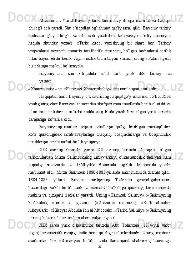 Muxammad   Yusuf   Bayoniy   tarix   fani-moziy   ilmiga   ma’rifat   va   haqiqat
chirog’i deb qaradi. Shu e’tiqodiga og’ishmay qat’iy amal qildi. Bayoniy tarixiy
xodisalar   g’oyat   to’g’ri   va   ishonchli   yozilishini   tarbiyaviy-ma’rifiy   ahamiyati
haqida   shunday   yozadi:   «Tarix   kitobi   yozishning   bir   sharti   bor.   Tarixiy
voqyealarni   yozuvchi   muarrix   tarafdorlik   etmasdan,   bo’lgan   hodisalarni   rostlik
bilan bayon   etishi  kerak.   Agar rostlik bilan bayon etmasa, uning so’zlari  hyech
bir odamga   ma’qul bo’lmaydi».
Bayoniy   ana   shu   e’tiqodida   sobit   turib   yirik   ikki   tarixiy   asar
yaratdi.
«Xorazm   tarixi»   va   «Shajarayi   Xorazmshohiy»   deb   nomlangan   asarlardir.
Haqiqatan ham, Bayoniy o’z davrining haqiqatgo’y muarrixi bo’lib, Xiva
xonligining chor Rossiyasi tomonidan shafqatsizona mayllarda bosib olinishi va
talon-toroj   etilishini   atroflicha   sodda   xalq   tilida   yozib   bera   olgan   yirik   tarixchi
darajasiga   ko’tarila   oldi.
Bayoniyning   asarlari   kelgusi   avlodlarga   qo’lga   kiritilgan   mustaqillikni
ko’z   qorachigidek   asrab-avaylashga   chaqiriq,   bosqinchilarga   va   bosqinchilik
urushlariga   qarshi   nafrat   bo’lib   yangraydi.
XIX   asrning   ikkinchi   yarmi   XX   asrning   birinchi   choragida   o’tgan
tarixchilardan   Mirza   Salimbekning   ilmiy-tarixiy,   o’lkashunoslik   faoliyati   ham
diqqatga   sazovordir.   U   1850-yilda   Buxoroda   tug’ildi.   Madrasada   yaxshi
ma’lumot   oldi. Mirza  Salimbek 1880-1883-yillarda  amir   huzurida  xizmat   qildi.
1884-1885-   yillarda   Buxoro   amirligining   Turkiston   general-gubernatori
huzuridagi   vakili   bo’lib   turdi.   U   xizmatda   bo’lishiga   qaramay,   tarix   sohasida
muhim   va   qiziqarli   risolalar   yaratdi.   Uning   «Kashkuli   Salimiy»   («Salimiyning
kashkuli»),   «Jome   ul-   gulzor»   («Gulzorlar   majmui»),   «Ka’b   al-axbor
hikoyalari», «Hikoyat Abdulla ibn   al   Muborak»,   «Tarixi   Salimiy»   («Salimiyning
tarixi»)   kabi   risolalari   muhim   ahamiyatga   egadir.
XIX   asrda   yirik   o’lkashunos   tarixchi   Abu   Tohirxoja   (1874-yili   vafot
etgan)   tarixnavislik   rivojiga   katta   hissa   qo’shgan   olimlardandir.   Uning   mashxur
asarlaridan   biri   «Samariya»   bo’lib,   unda   Samarqand   shahrining   bunyodga
31 