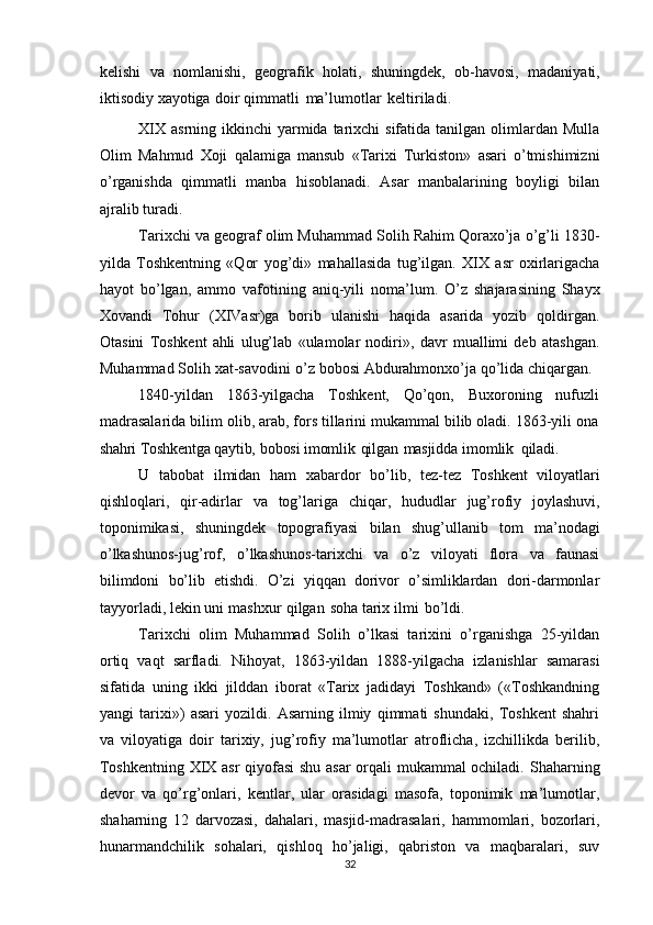 kelishi   va   nomlanishi,   geografik   holati,   shuningdek,   ob-havosi,   madaniyati,
iktisodiy   xayotiga   doir   qimmatli   ma’lumotlar   keltiriladi.
XIX  asrning ikkinchi  yarmida tarixchi  sifatida tanilgan olimlardan Mulla
Olim   Mahmud   Xoji   qalamiga   mansub   «Tarixi   Turkiston»   asari   o’tmishimizni
o’rganishda   qimmatli   manba   hisoblanadi.   Asar   manbalarining   boyligi   bilan
ajralib   turadi.
Tarixchi va geograf olim Muhammad Solih Rahim Qoraxo’ja o’g’li 1830-
yilda   Toshkentning   «Qor   yog’di»   mahallasida   tug’ilgan.   XIX   asr   oxirlarigacha
hayot   bo’lgan,   ammo   vafotining   aniq-yili   noma’lum.   O’z   shajarasining   Shayx
Xovandi   Tohur   (XIVasr)ga   borib   ulanishi   haqida   asarida   yozib   qoldirgan.
Otasini   Toshkent   ahli   ulug’lab   «ulamolar   nodiri»,   davr   muallimi   deb   atashgan.
Muhammad   Solih   xat-savodini   o’z   bobosi   Abdurahmonxo’ja   qo’lida   chiqargan.
1840-yildan   1863-yilgacha   Toshkent,   Qo’qon,   Buxoroning   nufuzli
madrasalarida bilim olib, arab, fors tillarini mukammal bilib oladi. 1863-yili ona
shahri   Toshkentga   qaytib,   bobosi   imomlik   qilgan   masjidda   imomlik   qiladi.
U   tabobat   ilmidan   ham   xabardor   bo’lib,   tez-tez   Toshkent   viloyatlari
qishloqlari,   qir-adirlar   va   tog’lariga   chiqar,   hududlar   jug’rofiy   joylashuvi,
toponimikasi,   shuningdek   topografiyasi   bilan   shug’ullanib   tom   ma’nodagi
o’lkashunos-jug’rof,   o’lkashunos-tarixchi   va   o’z   viloyati   flora   va   faunasi
bilimdoni   bo’lib   etishdi.   O’zi   yiqqan   dorivor   o’simliklardan   dori-darmonlar
tayyorladi, lekin   uni   mashxur   qilgan   soha   tarix   ilmi   bo’ldi.
Tarixchi   olim   Muhammad   Solih   o’lkasi   tarixini   o’rganishga   25-yildan
ortiq   vaqt   sarfladi.   Nihoyat,   1863-yildan   1888-yilgacha   izlanishlar   samarasi
sifatida   uning   ikki   jilddan   iborat   «Tarix   jadidayi   Toshkand»   («Toshkandning
yangi   tarixi»)   asari   yozildi.   Asarning   ilmiy   qimmati   shundaki,   Toshkent   shahri
va   viloyatiga   doir   tarixiy,   jug’rofiy   ma’lumotlar   atroflicha,   izchillikda   berilib,
Toshkentning XIX asr   qiyofasi  shu asar  orqali mukammal ochiladi.   Shaharning
devor   va   qo’rg’onlari,   kentlar,   ular   orasidagi   masofa,   toponimik   ma’lumotlar,
shaharning   12   darvozasi,   dahalari,   masjid-madrasalari,   hammomlari,   bozorlari,
hunarmandchilik   sohalari,   qishloq   ho’jaligi,   qabriston   va   maqbaralari,   suv
32 