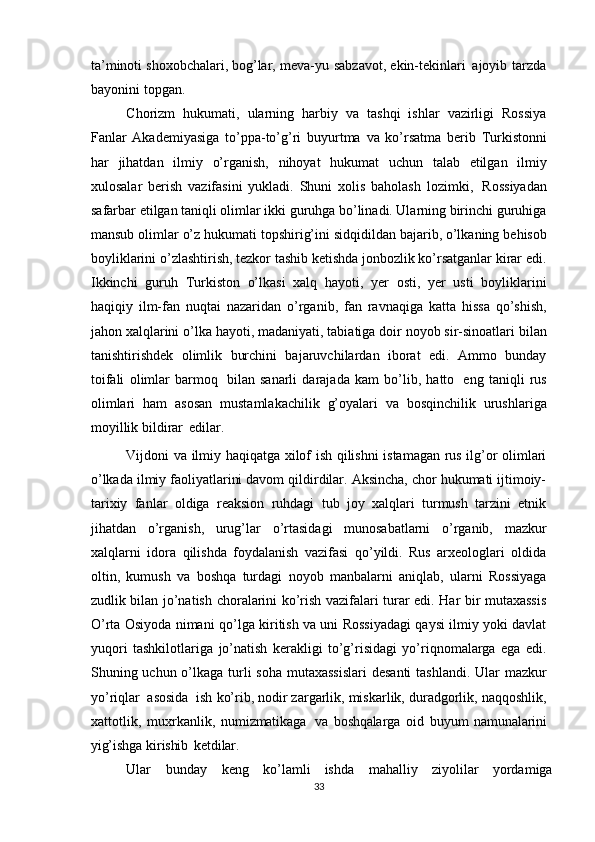 ta’minoti shoxobchalari, bog’lar,   meva-yu   sabzavot,   ekin-tekinlari   ajoyib   tarzda
bayonini   topgan.
Chorizm   hukumati,   ularning   harbiy   va   tashqi   ishlar   vazirligi   Rossiya
Fanlar   Akademiyasiga   to’ppa-to’g’ri   buyurtma   va   ko’rsatma   berib   Turkistonni
har   jihatdan   ilmiy   o’rganish,   nihoyat   hukumat   uchun   talab   etilgan   ilmiy
xulosalar   berish   vazifasini   yukladi.   Shuni   xolis   baholash   lozimki,   Rossiyadan
safarbar   etilgan taniqli olimlar ikki guruhga bo’linadi. Ularning birinchi guruhiga
mansub   olimlar   o’z   hukumati   topshirig’ini   sidqidildan   bajarib,   o’lkaning   behisob
boyliklarini o’zlashtirish, tezkor tashib ketishda jonbozlik ko’rsatganlar kirar edi.
Ikkinchi   guruh   Turkiston   o’lkasi   xalq   hayoti,   yer   osti,   yer   usti   boyliklarini
haqiqiy   ilm-fan   nuqtai   nazaridan   o’rganib,   fan   ravnaqiga   katta   hissa   qo’shish,
jahon   xalqlarini   o’lka   hayoti,   madaniyati,   tabiatiga   doir   noyob   sir-sinoatlari   bilan
tanishtirishdek   olimlik   burchini   bajaruvchilardan   iborat   edi.   Ammo   bunday
toifali   olimlar   barmoq   bilan   sanarli   darajada   kam   bo’lib,   hatto   eng   taniqli   rus
olimlari   ham   asosan   mustamlakachilik   g’oyalari   va   bosqinchilik   urushlariga
moyillik   bildirar   edilar.
Vijdoni va ilmiy haqiqatga xilof ish qilishni istamagan rus ilg’or olimlari
o’lkada ilmiy faoliyatlarini davom qildirdilar. Aksincha, chor hukumati ijtimoiy-
tarixiy   fanlar   oldiga   reaksion   ruhdagi   tub   joy   xalqlari   turmush   tarzini   etnik
jihatdan   o’rganish,   urug’lar   o’rtasidagi   munosabatlarni   o’rganib,   mazkur
xalqlarni   idora   qilishda   foydalanish   vazifasi   qo’yildi.   Rus   arxeologlari   oldida
oltin,   kumush   va   boshqa   turdagi   noyob   manbalarni   aniqlab,   ularni   Rossiyaga
zudlik bilan jo’natish   choralarini ko’rish vazifalari turar edi. Har bir mutaxassis
O’rta Osiyoda nimani   qo’lga kiritish va uni Rossiyadagi qaysi ilmiy yoki davlat
yuqori   tashkilotlariga   jo’natish   kerakligi   to’g’risidagi   yo’riqnomalarga   ega   edi.
Shuning uchun o’lkaga   turli   soha   mutaxassislari   desanti   tashlandi.   Ular   mazkur
yo’riqlar   asosida   ish   ko’rib, nodir zargarlik, miskarlik, duradgorlik, naqqoshlik,
xattotlik,   muxrkanlik,   numizmatikaga   va   boshqalarga   oid   buyum   namunalarini
yig’ishga   kirishib   ketdilar.
Ular   bunday   keng   ko’lamli   ishda   mahalliy   ziyolilar   yordamiga
33 