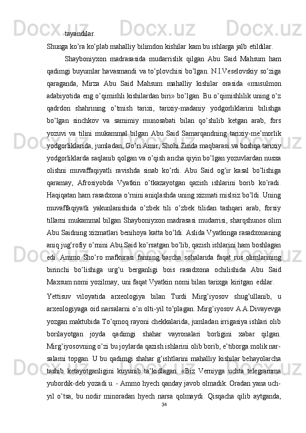 tayandilar.
Shunga   ko’ra   ko’plab   mahalliy   bilimdon   kishilar   kam   bu   ishlarga   jalb   etildilar.
Shayboniyxon   madrasasida   mudarrislik   qilgan   Abu   Said   Mahsum   ham
qadimgi buyumlar havasmandi va to’plovchisi bo’lgan. N.I.Veselovskiy so’ziga
qaraganda,   Mirza   Abu   Said   Mahsum   mahalliy   kishilar   orasida   «musulmon
adabiyotida eng o’qimishli kishilardan biri» bo’lgan. Bu o’qimishlilik uning o’z
qadrdon   shahrining   o’tmish   tarixi,   tarixiy-madaniy   yodgorliklarini   bilishga
bo’lgan   sinchkov   va   samimiy   munosabati   bilan   qo’shilib   ketgan   arab,   fors
yozuvi   va   tilini   mukammal   bilgan   Abu   Said   Samarqandning   tarixiy-me’morlik
yodgorliklarida,   jumladan,   Go’ri Amir,   Shohi Zinda maqbarasi va boshqa tarixiy
yodgorliklarda   saqlanib   qolgan   va   o’qish   ancha   qiyin   bo’lgan   yozuvlardan   nusxa
olishni   muvaffaqiyatli   ravishda   sinab   ko’rdi.   Abu   Said   og’ir   kasal   bo’lishiga
qaramay,   Afrosiyobda   Vyatkin   o’tkazayotgan   qazish   ishlarini   borib   ko’radi.
Haqiqatan ham   rasadxona o’rnini aniqlashda uning xizmati mislsiz bo’ldi. Uning
muvaffaqiyatli   yakunlanishida   o’zbek   tili   o’zbek   tilidan   tashqari   arab,   forsiy
tillarni mukammal   bilgan   Shayboniyxon   madrasasi   mudarrisi,   sharqshunos   olim
Abu   Saidning   xizmatlari benihoya katta bo’ldi. Aslida Vyatkinga rasadxonaning
aniq jug’rofiy   o’rnini Abu Said   ko’rsatgan bo’lib, qazish ishlarini ham boshlagan
edi.   Ammo   Sho’ro   mafkurasi   fanning   barcha   sohalarida   faqat   rus   olimlarining
birinchi   bo’lishiga   urg’u   berganligi   bois   rasadxona   ochilishida   Abu   Said
Maxsum nomi   yozilmay,   uni   faqat   Vyatkin   nomi   bilan   tarixga   kiritgan   edilar.
Yettisuv   viloyatida   arxeologiya   bilan   Turdi   Mirg’iyosov   shug’ullanib,   u
arxeologiyaga oid   narsalarni o’n olti-yil to’plagan.   Mirg’iyosov A.A.Divayevga
yozgan maktubida To’qmoq rayoni chekkalarida, jumladan irrigasiya ishlari olib
borilayotgan   joyda   qadimgi   shahar   vayronalari   borligini   xabar   qilgan.
Mirg’iyosovning o’zi bu joylarda qazish ishlarini olib borib, e’tiborga molik nar-
salarni topgan.   U bu qadimgi shahar  g’ishtlarini mahalliy kishilar behayolarcha
tashib   ketayotganligini   kuyunib   ta’kidlagan.   «Biz   Verniyga   uchta   telegramma
yubordik-deb yozadi u. - Ammo hyech qanday javob olmadik. Oradan yana uch-
yil   o’tsa,   bu   nodir   minoradan   hyech   narsa   qolmaydi.   Qisqacha   qilib   aytganda,
34 