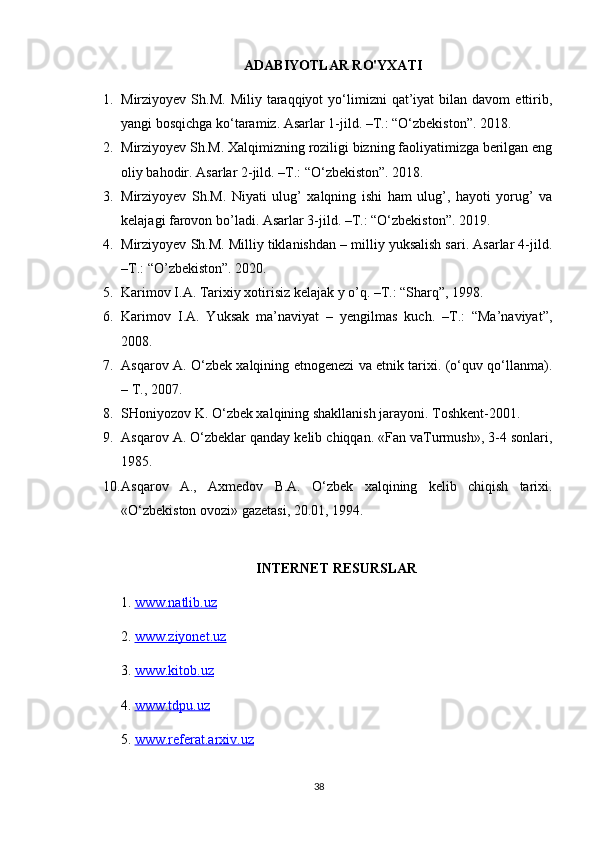 ADABIYOTLAR RO'YXATI
1. Mirziyoyev  Sh.M.  Miliy   taraqqiyot  yo‘limizni   qat’iyat  bilan  davom  ettirib,
yangi bosqichga ko‘taramiz. Asarlar 1-jild. –T.: “O‘zbekiston”. 2018.
2. Mirziyoyev Sh.M. Xalqimizning roziligi bizning faoliyatimizga berilgan eng
oliy bahodir. Asarlar 2-jild. –T.: “O‘zbekiston”. 2018.
3. Mirziyoyev   Sh.M.   Niyati   ulug’   xalqning   ishi   ham   ulug’,   hayoti   yorug’   va
kelajagi farovon bo’ladi. Asarlar 3-jild. –T.: “O‘zbekiston”. 2019.
4. Mirziyoyev Sh.M. Milliy tiklanishdan – milliy yuksalish sari. Asarlar 4-jild.
–T.: “O’zbekiston”. 2020.
5. Karimov I.A. Tarixiy xotirisiz kelajak y o’q. –T.: “Sharq”, 1998.
6. Karimov   I.A.   Yuksak   ma’naviyat   –   yengilmas   kuch.   –T.:   “Ma’naviyat”,
2008.
7. Asqarov A. O‘zbek xalqining etnogenezi va etnik tarixi. (o‘quv qo‘llanma).
– T., 2007.
8. SHoniyozov K. O‘zbek xalqining shakllanish jarayoni. Toshkent-2001.
9. Asqarov A. O‘zbeklar qanday kelib chiqqan. «Fan vaTurmush», 3-4 sonlari,
1985.
10. Asqarov   A.,   Axmedov   B.A.   O‘zbek   xalqining   kelib   chiqish   tarixi.
«O‘zbekiston ovozi» gazetasi, 20.01, 1994.
INTERNET RESURSLAR
1.  www.natlib.uz  
2.  www.ziyonet.uz   
3.  www.kitob.uz
4.  www.tdpu.uz
5.  www.referat.arxiv.uz
38 