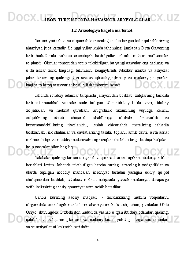 I BOB. TURKISTONDA HAVASKOR ARXEOLOGLAR
1.2 Arxeologiya haqida ma'lumot
Tarixni yoritishda va o`rganishda arxeologlar olib borgan tadqiqot ishlarining
ahamiyati juda kattadir. So`nggi yillar ichida jahonning, jumladan O`rta Osiyoning
turli   hududlarida   ko`plab   arxeologik   kashfiyotlar   qilinib,   muhim   ma`lumotlar
to`plandi. Olimlar tomonidan topib tekshirilgan bu yangi ashyolar eng qadimgi va
o`rta   asrlar   tarixi   haqidagi   bilimlarni   kengaytiradi.   Mazkur   manba   va   ashyolar
jahon   tarixining   qadimgi   davr   siyosiy-iqtisodiy,   ijtimoiy   va   madaniy   jarayonlari
haqida to`laroq tasavvurlar hosil qilish imkonini beradi. 
Jahonda ibtidoiy odamlar tarqalishi jarayonidan boshlab, xalqlarning tarixida
turli   xil   murakkab   voqealar   sodir   bo`lgan.   Ular   ibtidoiy   to`da   davri,   ibtidoiy
xo`jaliklari   va   mehnat   qurollari,   urug`chilik   tuzumining   vujudga   kelishi,
xo`jalikning   ishlab   chiqarish   shakllariga   o`tilishi,   binokorlik   va
hunarmandchilikning   rivojlanishi,   ishlab   chiqarishda   metallning   ishlatila
boshlanishi,   ilk   shaharlar   va   davlatlarning  tashkil   topishi,   antik  davri,  o`rta   asrlar
me`morchiligi va moddiy madaniyatining rivojlanishi bilan birga boshqa ko`pdan-
ko`p voqealar bilan bog`liq. 
Talabalar qadimgi tarixni o`rganishda qimmatli arxeologik manbalarga e`tibor
berishlari   lozim.   Jahonda   tekshirilgan   barcha   turdagi   arxeologik   yodgorliklar   va
ularda   topilgan   moddiy   manbalar,   insoniyat   toshdan   yasagan   oddiy   qo`pol
cho`qmordan   boshlab,   uzluksiz   mehnat   natijasida   yuksak   madaniyat   darajasiga
yetib kelishining asosiy qonuniyatlarini ochib beradilar.
Ushbu   kursning   asosiy   maqsadi   -   tariximizning   muhim   voqealarini
o`rganishda   arxeologik   manbalarni   ahamiyatini   ko`satish,   jahon,   jumladan   O`rta
Osiyo, shuningdek O`zbekiston hududida yashab o`tgan ibtidoiy odamlar, qadimgi
qabilalar   va   xalqlarning   tarixini   va   madaniy   taraqqiyotidagi   o`ziga   xos   tomonlari
va xususiyatlarini ko`rsatib berishdir.
4 