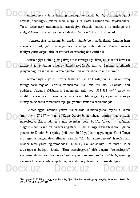 Arxeologiya   –   tarix   fanining   mustaqil   yo`nalishi   bo`lib,   o`zining   tadqiqot
obyekti,   shuningdek,   ularni   ochib   o`rganishda   maxsus   uslublardan   foydalaniladi.
Ya`ni   zamonaviy   tushunchada   arxeologiya   ibtidoiy,   antik,   o`rta   asrlarga   oid
yodgorliklarni o`rganish va qayta tiklash ishlarini olib borish tushuniladi.
    Arxeologiya   va   tarixni   bir-biridan   ajratib   bo`lmaydi,   ikkala   fanning   ham
maqsadi   bir   xil,   ya`ni   insoniyat   tarixini   o`rganishdan   iborat.   Mazkur   sohada
faoliyat yuritayotgan kishilar tarixchi va arxeolog deb yuritiladi.
Arxeologiya o`zining uzoq rivojlanish tarixiga ega. Rivojlanish tarixi bevosita
insoniyat   jamiyatining   umumiy   tarzda   rivojlanib,   ilm   va   fanning   rivojlanish
jarayonidagi o`zgarishlarni arxeologik topilmalar misolida ko`rish mumkin.
Arxeologiya   –   yosh   ijtimoiy   fanlardan   biri   bo`lsa-da,   uning   ildizlari   uzoq
tarixga   borib   taqaladi.   Yozma   manbalardan   ma`lumki,   mil.   avv.   VI   asrda   Bobil
podshosi   Navonid   (Nabunaid,   Nabonagid,   mil.   avv.   555-538   yy.) 2
  saroy   va
ibodatxonalarning asos qismida qazuv ishlarini olib borgan. Ayni paytda Britaniya
muzeyida Nabonid tomonidan topilgan yozuvli taxtacha saqlanmoqda. 
“Arxeologiya”   atamasi   yozma   manbalarda   ilk   marta   yunon   faylasufi   Platon
(mil.   avv.   427-347   yy.)   ning   “Katta   Gippiy   bilan   suhbat”   asarida   tilga   olinadi.
Arxeologiya   ikkita   qdimgi   yunon   so`zidan   iborat   bo`lib,   “arxeos”   –   qadimgi,
“logos”   –   fan   degan   ma`nolarni   anglatadi.   Xuddi   shunga   o`xshash   iborani   yunon
yozuvchisi Diodor Sitsiliyskiy (mil. avv. 80-29 yy.) ham qayd etgan. Ya`ni Troya
urushigacha   bolgan   davr   ellinlar   nazarida   “Ellinlar   arxeologiyasi”   hisoblangan.
Diodor   Sitsiliyskiyning   zamondoshi   Dionisiy   Galikarnasskiy   Rim   tarixini   Puni
urushigacha   bo`lgan   davrini   “Rim   arxeologiyasi”   deb   atagan.   “Arxeologiya”
atamasini   shuningek   Strabon   va   boshqa   yunon   muarrixlari   ham   ishlatib,   ularning
nazarida bu atama nafaqat qadimgi, balki ibtidoiy davrni ham qamrab olgan.
2
  Mirziyoyev Sh.M. Miliy taraqqiyot yo‘limizni qat’iyat bilan davom ettirib, yangi bosqichga ko‘taramiz. Asarlar 1-
jild. –T.: “O‘zbekiston”. 2018
5 