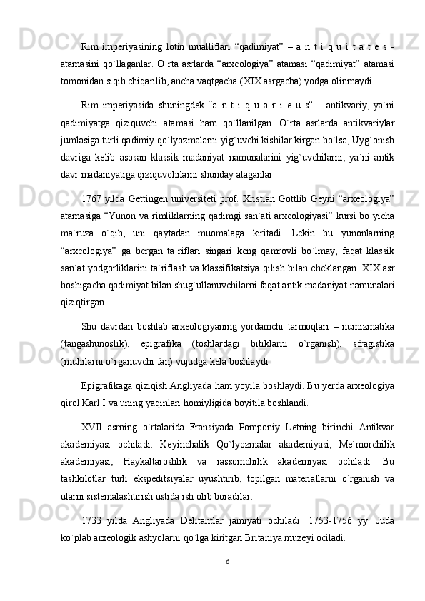 Rim   imperiyasining   lotin   mualliflari   “qadimiyat”   –   a   n   t   i   q   u   i   t   a   t   e   s   -
atamasini   qo`llaganlar.   O`rta   asrlarda   “arxeologiya”   atamasi   “qadimiyat”   atamasi
tomonidan siqib chiqarilib, ancha vaqtgacha (XIX asrgacha) yodga olinmaydi.
Rim   imperiyasida   shuningdek   “a   n   t   i   q   u   a   r   i   e   u   s”   –   antikvariy,   ya`ni
qadimiyatga   qiziquvchi   atamasi   ham   qo`llanilgan.   O`rta   asrlarda   antikvariylar
jumlasiga turli qadimiy qo`lyozmalarni yig`uvchi kishilar kirgan bo`lsa, Uyg`onish
davriga   kelib   asosan   klassik   madaniyat   namunalarini   yig`uvchilarni,   ya`ni   antik
davr madaniyatiga qiziquvchilarni shunday ataganlar. 
1767   yilda   Gettingen   universiteti   prof.   Xristian   Gottlib   Geyni   “arxeologiya”
atamasiga “Yunon va rimliklarning qadimgi san`ati  arxeologiyasi” kursi  bo`yicha
ma`ruza   o`qib,   uni   qaytadan   muomalaga   kiritadi.   Lekin   bu   yunonlarning
“arxeologiya”   ga   bergan   ta`riflari   singari   keng   qamrovli   bo`lmay,   faqat   klassik
san`at yodgorliklarini ta`riflash va klassifikatsiya qilish bilan cheklangan. XIX asr
boshigacha qadimiyat bilan shug`ullanuvchilarni faqat antik madaniyat namunalari
qiziqtirgan. 
Shu   davrdan   boshlab   arxeologiyaning   yordamchi   tarmoqlari   –   numizmatika
(tangashunoslik),   epigrafika   (toshlardagi   bitiklarni   o`rganish),   sfragistika
(muhrlarni o`rganuvchi fan) vujudga kela boshlaydi.
Epigrafikaga qiziqish Angliyada ham yoyila boshlaydi. Bu yerda arxeologiya
qirol Karl I va uning yaqinlari homiyligida boyitila boshlandi.
XVII   asrning   o`rtalarida   Fransiyada   Pomponiy   Letning   birinchi   Antikvar
akademiyasi   ochiladi.   Keyinchalik   Qo`lyozmalar   akademiyasi,   Me`morchilik
akademiyasi,   Haykaltaroshlik   va   rassomchilik   akademiyasi   ochiladi.   Bu
tashkilotlar   turli   ekspeditsiyalar   uyushtirib,   topilgan   materiallarni   o`rganish   va
ularni sistemalashtirish ustida ish olib boradilar.
1733   yilda   Angliyada   Delitantlar   jamiyati   ochiladi.   1753-1756   yy.   Juda
ko`plab arxeologik ashyolarni qo`lga kiritgan Britaniya muzeyi ociladi.
6 