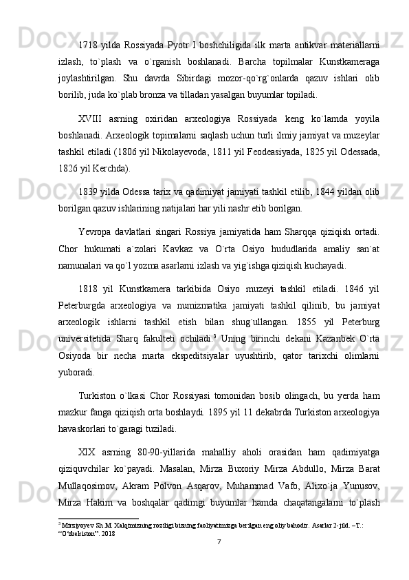 1718   yilda   Rossiyada   Pyotr   I   boshchiligida   ilk   marta   antikvar   materiallarni
izlash,   to`plash   va   o`rganish   boshlanadi.   Barcha   topilmalar   Kunstkameraga
joylashtirilgan.   Shu   davrda   Sibirdagi   mozor-qo`rg`onlarda   qazuv   ishlari   olib
borilib, juda ko`plab bronza va tilladan yasalgan buyumlar topiladi.
XVIII   asrning   oxiridan   arxeologiya   Rossiyada   keng   ko`lamda   yoyila
boshlanadi. Arxeologik topimalarni saqlash uchun turli ilmiy jamiyat va muzeylar
tashkil etiladi (1806 yil Nikolayevoda, 1811 yil Feodeasiyada, 1825 yil Odessada,
1826 yil Kerchda). 
1839 yilda Odessa tarix va qadimiyat jamiyati tashkil etilib, 1844 yildan olib
borilgan qazuv ishlarining natijalari har yili nashr etib borilgan.
Yevropa   davlatlari   singari   Rossiya   jamiyatida   ham   Sharqqa   qiziqish   ortadi.
Chor   hukumati   a`zolari   Kavkaz   va   O`rta   Osiyo   hududlarida   amaliy   san`at
namunalari va qo`l yozma asarlarni izlash va yig`ishga qiziqish kuchayadi.
1818   yil   Kunstkamera   tarkibida   Osiyo   muzeyi   tashkil   etiladi.   1846   yil
Peterburgda   arxeologiya   va   numizmatika   jamiyati   tashkil   qilinib,   bu   jamiyat
arxeologik   ishlarni   tashkil   etish   bilan   shug`ullangan.   1855   yil   Peterburg
universitetida   Sharq   fakulteti   ochiladi. 3
  Uning   birinchi   dekani   Kazanbek   O`rta
Osiyoda   bir   necha   marta   ekspeditsiyalar   uyushtirib,   qator   tarixchi   olimlarni
yuboradi.
Turkiston   o`lkasi   Chor   Rossiyasi   tomonidan   bosib   olingach,   bu   yerda   ham
mazkur fanga qiziqish orta boshlaydi. 1895 yil 11 dekabrda Turkiston arxeologiya
havaskorlari to`garagi tuziladi.
XIX   asrning   80-90-yillarida   mahalliy   aholi   orasidan   ham   qadimiyatga
qiziquvchilar   ko`payadi.   Masalan,   Mirza   Buxoriy   Mirza   Abdullo,   Mirza   Barat
Mullaqosimov,   Akram   Polvon   Asqarov,   Muhammad   Vafo,   Alixo`ja   Yunusov,
Mirza   Hakim   va   boshqalar   qadimgi   buyumlar   hamda   chaqatangalarni   to`plash
3
  Mirziyoyev Sh.M. Xalqimizning roziligi bizning faoliyatimizga berilgan eng oliy bahodir. Asarlar 2-jild. –T.: 
“O‘zbekiston”. 2018
7 