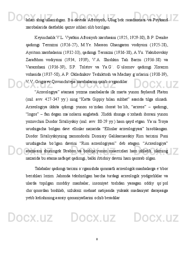 bilan   shug`ullanishgan.   Bu   davrda   Afrosiyob,   Ulug`bek   rasadxonasi   va   Poykand
xarobalarida dastlabki qazuv ishlari olib borilgan. 
Keyinchalik V.L. Vyatkin Afrosiyob xarobasini (1925, 1929-30), B.P. Denike
qadimgi   Termizni   (1926-27),   M.Ye.   Masson   Ohangaron   vodiysini   (1925-28),
Ayritom xarobalarini (1932-33), qadimgi Termizni (1936-38), A.Yu. Yakubovskiy
Zarafshon   vodiysini   (1934,   1939),   V.A.   Shishkin   Tali   Barzu   (1936-38)   va
Varaxshani   (1936-39),   S.P.   Tolstov   va   Ya.G`.   G`ulomov   qadimgi   Xorazm
vohasida (1937-50), A.P. Okladnikov Teshiktosh va Machay g`orlarini (1938-39),
V.V. Grigorev Qovunchitepa xarobalarini qazib o`rgandilar.    
“Arxeologiya”   atamasi   yozma   manbalarda   ilk   marta   yunon   faylasufi   Platon
(mil.   avv.   427-347   yy.)   ning   “Katta   Gippiy   bilan   suhbat”   asarida   tilga   olinadi.
Arxeologiya   ikkita   qdimgi   yunon   so`zidan   iborat   bo`lib,   “arxeos”   –   qadimgi,
“logos”   –   fan   degan   ma`nolarni   anglatadi.   Xuddi   shunga   o`xshash   iborani   yunon
yozuvchisi Diodor Sitsiliyskiy (mil. avv. 80-29 yy.) ham qayd etgan. Ya`ni Troya
urushigacha   bolgan   davr   ellinlar   nazarida   “Ellinlar   arxeologiyasi”   hisoblangan.
Diodor   Sitsiliyskiyning   zamondoshi   Dionisiy   Galikarnasskiy   Rim   tarixini   Puni
urushigacha   bo`lgan   davrini   “Rim   arxeologiyasi”   deb   atagan.   “Arxeologiya”
atamasini   shuningek   Strabon   va   boshqa   yunon   muarrixlari   ham   ishlatib,   ularning
nazarida bu atama nafaqat qadimgi, balki ibtidoiy davrni ham qamrab olgan.
Talabalar qadimgi tarixni o`rganishda qimmatli arxeologik manbalarga e`tibor
berishlari   lozim.   Jahonda   tekshirilgan   barcha   turdagi   arxeologik   yodgorliklar   va
ularda   topilgan   moddiy   manbalar,   insoniyat   toshdan   yasagan   oddiy   qo`pol
cho`qmordan   boshlab,   uzluksiz   mehnat   natijasida   yuksak   madaniyat   darajasiga
yetib kelishining asosiy qonuniyatlarini ochib beradilar
8 