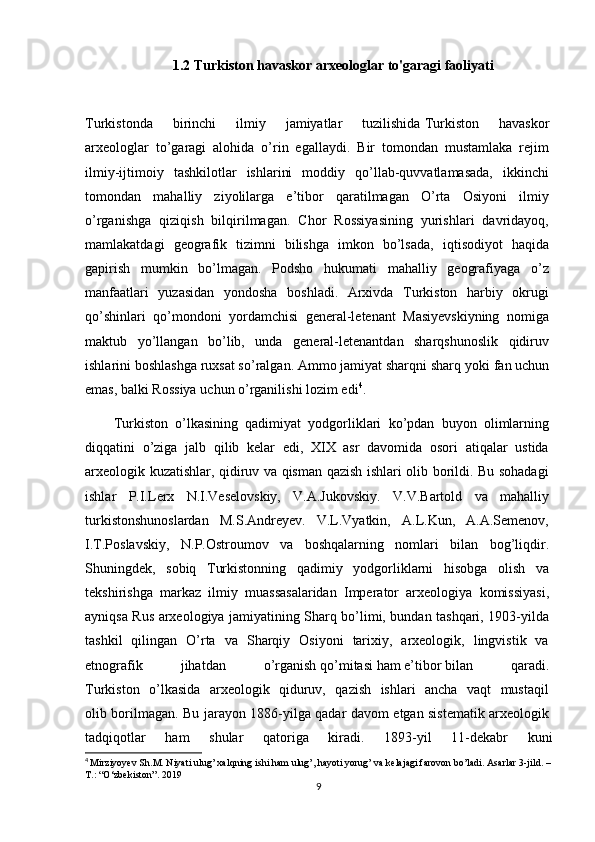 1.2 Turkiston havaskor arxeologlar to'garagi faoliyati
Turkistonda   birinchi   ilmiy   jamiyatlar   tuzilishida   Turkiston   havaskor  
arxeologlar   to’garagi   alohida   o’rin   egallaydi.   Bir   tomondan   mustamlaka   rejim  
ilmiy-ijtimoiy   tashkilotlar   ishlarini   moddiy   qo’llab-quvvatlamasada,   ikkinchi  
tomondan   mahalliy   ziyolilarga   e’tibor   qaratilmagan   O’rta   Osiyoni   ilmiy  
o’rganishga   qiziqish   bilqirilmagan.   Chor   Rossiyasining   yurishlari   davridayoq,  
mamlakatdagi   geografik   tizimni   bilishga   imkon   bo’lsada,   iqtisodiyot   haqida  
gapirish   mumkin   bo’lmagan.   Podsho   hukumati   mahalliy   geografiyaga   o’z  
manfaatlari   yuzasidan   yondosha   boshladi.   Arxivda   Turkiston   harbiy   okrugi  
qo’shinlari   qo’mondoni   yordamchisi   general-letenant   Masiyevskiyning   nomiga  
maktub   yo’llangan   bo’lib,   unda   general-letenantdan   sharqshunoslik   qidiruv  
ishlarini boshlashga ruxsat so’ralgan. Ammo jamiyat sharqni sharq yoki   fan   uchun  
emas,   balki Rossiya   uchun   o’rganilishi lozim edi 4
.
Turkiston   o’lkasining   qadimiyat   yodgorliklari   ko’pdan   buyon   olimlarning  
diqqatini   o’ziga   jalb   qilib   kelar   edi,   XIX   asr   davomida   osori   atiqalar   ustida  
arxeologik kuzatishlar, qidiruv va qisman qazish ishlari olib borildi. Bu sohadagi  
ishlar   P.I.Lerx   N.I.Veselovskiy,   V.A.Jukovskiy.   V.V.Bartold   va   mahalliy  
turkistonshunoslardan   M.S.Andreyev.   V.L.Vyatkin,   A.L.Kun,   A.A.Semenov,  
I.T.Poslavskiy,   N.P.Ostroumov   va   boshqalarning   nomlari   bilan   bog’liqdir.  
Shuningdek,   sobiq   Turkistonning   qadimiy   yodgorliklarni   hisobga   olish   va  
tekshirishga   markaz   ilmiy   muassasalaridan   Imperator   arxeologiya   komissiyasi,  
ayniqsa Rus arxeologiya jamiyatining Sharq bo’limi, bundan tashqari, 1903-yilda  
tashkil   qilingan   O’rta   va   Sharqiy   Osiyoni   tarixiy,   arxeologik,   lingvistik   va  
etnografik   jihatdan   o’rganish   qo’mitasi   ham   e’tibor   bilan   qaradi.  
Turkiston   o’lkasida   arxeologik   qiduruv,   qazish   ishlari   ancha   vaqt   mustaqil  
olib borilmagan. Bu jarayon 1886-yilga qadar davom etgan sistematik arxeologik  
tadqiqotlar   ham   shular   qatoriga   kiradi.   1893-yil   11-dekabr   kuni
4
  Mirziyoyev Sh.M. Niyati ulug’ xalqning ishi ham ulug’, hayoti yorug’ va kelajagi farovon bo’ladi. Asarlar 3-jild. –
T.: “O‘zbekiston”. 2019
9 