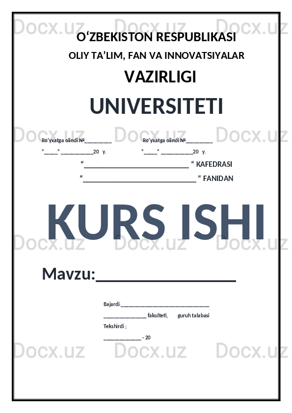 O‘ZBEKISTON RESPUBLIKASI 
OLIY  TA’LIM, FAN  VA INNOVATSIYALAR
  VAZIRLIGI
UNIVERSITETI
Ro’yxatga olindi №__________                          Ro’yxatga olindi №__________
“_____” ____________20   y.                             “_____” ____________20   y.
“___________________________ “ KAFEDRASI
“_____________________________ “ FANIDAN
KURS ISHI 
Mavzu:________________ 
                                                   Bajardi:_________________________________
                                                   ________________ fakulteti,        guruh talabasi 
                                                   Tekshirdi ;
                                                    ______________ - 20