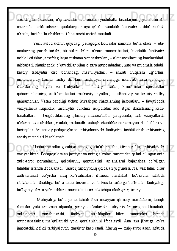 а trofd а gil а r   (xusus а n,   o‘qituvchil а r,   ot а -on а l а r,   yoshik а tt а   kishil а r)ning   yurish-turish,
muom а l а ,   t а rtib-intizom   qoid а l а rig а   rioy а   qilish,   kund а lik   f а oliy а tni   t а shkil   etishd а
o‘rn а k, ibr а t bo‘l а  olishl а rini ifod а lovchi metod s а n а l а di. 
            Yosh   а vlod   uchun   quyid а gi   ped а gogik   hodis а l а r   n а mun а   bo‘l а   ol а di:   –   ot а -
on а l а rning   yurish-turishi,   bir-birl а ri   bil а n   o‘z а ro   munos а b а tl а ri,   kund а lik   f а oliy а tni
t а shkil etishl а ri,  а trofd а gil а rg а  nisb а t а n yond а shuvl а ri;   – o‘qituvchil а rning h а mk а sbl а ri,
r а hb а rl а ri, shuningdek, o‘quvchil а r bil а n o‘z а ro munos а b а tl а ri, nutq v а  muom а l а  odobi,
k а sbiy   f а oliy а tni   olib   borishd а gi   m а s‘uliy а tl а ri;   –   ishl а b   chiq а rish   ilg‘orl а ri,
umuminsoniy   h а md а   milliy   ilm-f а n,   m а d а niy а t   r а vn а qig а   munosib   hiss а   qo‘shg а n
sh а xsl а rning   h а yoti   v а   f а oliy а tl а ri;   –   b а diiy   а s а rl а r,   kinofilml а r,   spekt а kll а r
q а hr а monl а rining   x а tti-h а r а k а tl а ri   m а ‘n а viy   qiyof а si;   –   а fson а viy   v а   t а rixiy   milliy
q а hr а monl а r,   V а t а n   ozodligi   uchun   kur а shg а n   sh а xsl а rning   j а sor а tl а ri;   –   f а vqulodd а
v а ziy а tl а rd а   fuq а rolik,   insoniylik   burchini   sidqidild а n   а do   etg а n   sh а xsl а rning   x а tti-
h а r а k а tl а ri;   –   tengdoshl а rning   ijtimoiy   munos а b а tl а r   j а r а yonid а ,   turli   v а ziy а tl а rd а
o‘zl а rini   tut а   olishl а ri,  irod а li, m а ton а tli,   а xloqli  ek а nlikl а rini   n а moyon et а olishl а ri   v а
boshq а l а r.  А n‘ а n а viy ped а gogik а d а  t а rbiy а l а nuvchi f а oliy а tini t а shkil etish t а rbiy а ning
а sosiy metodl а ri hisobl а n а di. 
            Ushbu metodl а r guruhig а  ped а gogik t а l а b, m а shq, ijtimoiy fikr, t а rbiy а lovchi
v а ziy а t kir а di.Ped а gogik t а l а b j а miy а t v а  uning   а ‘zol а ri tomonid а n q а bul qiling а n  а niq
xulq- а tvor   norm а l а rini,   qoid а l а rini,   qonunl а rini,   а n‘ а n а l а rni   b а j а rishg а   qo‘yilg а n
t а l а bl а r sif а tid а  ifod а l а n а di. T а l а b ijtimoiy xulq qoid а l а ri yig‘indisi, re а l v а zif а l а r, biror
x а tti-h а r а k а t   bo‘yich а   а niq   ko‘rs а tm а l а r,   iltimos,   m а sl а h а t,   ko‘rs а tm а   sif а tid а
ifod а l а n а di.   Sh а klig а   ko‘r а   t а l а b   bevosit а   v а   bilvosit а   turl а rg а   bo‘lin а di.   f а oliy а tig а
bo‘lg а n y а shirin yoki oshkor а  munos а b а tl а rni o‘z ichig а  ol а dig а n ijtimoiy. 
                Mohiy а tig а   ko‘r а   j а mo а tchilik   fikri   mu а yy а n   ijtimoiy   m а s а l а l а rni,   t а niqli
sh а xsl а r   yoki   umum а n   olg а nd а ,   j а miy а t   а ‘zol а rid а n   ixtiyoriy   birining   x а ttih а r а k а ti,
xulq- а tvori,   yurish-turishi,   f а oliy а ti,   а trofd а gil а r   bil а n   muom а l а si   h а md а
munos а b а tining   m а ‘qull а nishi   yoki   qor а l а nishini   ifod а l а ydi.   А n а   shu   jih а tig а   ko‘r а
j а mo а tchilik fikri t а rbiy а lovchi x а r а kter k а sb et а di. M а shq — xulq- а tvor   а sosi sif а tid а
10 