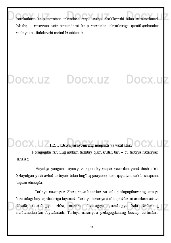 h а r а k а tl а rni   ko‘p   m а rot а b а   t а krorl а sh   orq а li   xulqni   sh а kll а nishi   bil а n   x а r а kterl а n а di
M а shq   –   mu а yy а n   x а tti-h а r а k а tl а rni   ko‘p   m а rot а b а   t а krorl а shg а   q а r а tilg а nh а r а k а t
mohiy а tini ifod а lovchi metod hisobl а n а di.
1.2. Tarbiya jarayonining maqsadi va vazifalari
             Pedagogika fanining muhim tarkibiy qismlaridan biri  – bu tarbiya nazariyasi
sanaladi.
              Hayotga   yangicha   siyosiy   va   iqtisodiy   nuqtai   nazardan   yondashish   o‘sib
kelayotgan yosh avlod tarbiyasi bilan bog‘liq jarayonni ham qaytadan ko‘rib chiqishni
taqozo etmoqda.
              Tarbiya   nazariyasi   Sharq   mutafakkirlari   va   xalq   pedagogikasining   tarbiya
borasidagi boy tajribalariga tayanadi. Tarbiya nazariyasi o‘z qoidalarini asoslash uchun
falsafa,   sotsiologiya,   etika,   estetika,   fiziologiya,   psixologiya   kabi   fanlarning
ma’lumotlaridan   foydalanadi.   Tarbiya   nazariyasi   pedagogikaning   boshqa   bo‘limlari:
11 