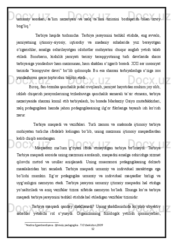 umumiy   asoslari,   ta’lim   nazariyasi   va   xalq   ta’limi   tizimini   boshqarish   bilan   uzviy
bog‘liq. 5
              Tarbiya   haqida   tushuncha.   Tarbiya   jarayonini   tashkil   etishda,   eng   avvalo,
jamiyatning   ijtimoiy-siyosiy,   iqtisodiy   va   madaniy   sohalarida   yuz   berayotgan
o‘zgarishlar,   amalga   oshirilayotgan   islohotlar   mohiyatini   chuqur   anglab   yetish   talab
etiladi.   Binobarin,   kishilik   jamiyati   tarixiy   taraqqiyotining   turli   davrlarida   shaxs
tarbiyasiga yondashuv ham mazmunan, ham shaklan o‘zgarib boradi. XXI asr insoniyat
tarixida   “kompyuter   davri”   bo‘lib   qolmoqda.   Bu   esa   shaxsni   tarbiyalashga   o‘ziga   xos
yondashuvni qaror toptirishni taqozo etadi.
      Biroq, fan-texnika qanchalik jadal rivojlanib, jamiyat hayotidan muhim joy olib,
ishlab chiqarish  jarayonlarining tezlashuviga  qanchalik samarali  ta’sir  etmasin,  tarbiya
nazariyasida shaxsni  komil etib tarbiyalash, bu borada Markaziy Osiyo mutafakkirlari,
xalq   pedagogikasi   hamda   jahon   pedagogikasining   ilg‘or   fikrlariga   tayanib   ish   ko‘rish
zarur.
          Tarbiya   maqsadi   va   vazifalari.   Turli   zamon   va   makonda   ijtimoiy   tarbiya
mohiyatan   turlicha   ifodalab   kelingan   bo‘lib,   uning   mazmuni   ijtimoiy   maqsadlardan
kelib chiqib asoslangan.
            Maqsadsiz   ma’lum   g‘oyani   ifoda   etmaydigan   tarbiya   bo‘lmaydi.   Tarbiya
Tarbiya maqsadi asosida uning mazmuni asoslanib, maqsadni amalga oshirishga xizmat
qiluvchi   metod   va   usullar   aniqlanadi.   Uning   muammosi   pedagogikaning   dolzarb
masalalaridan   biri   sanaladi.   Tarbiya   maqsadi   umumiy   va   individual   xarakterga   ega
bo‘lishi   mumkin.   Ilg‘or   pedagogika   umumiy   va   individual   maqsadlar   birligi   va
uyg‘unligini   namoyon   etadi.   Tarbiya   jarayoni   umumiy   ijtimoiy   maqsadni   hal   etishga
yo‘naltiriladi   va   aniq   vazifalar   tizimi   sifatida   namoyon   bo‘ladi.   Shunga   ko‘ra   tarbiya
maqsadi tarbiya jarayonini tashkil etishda hal etiladigan vazifalar tizimidir.
            Tarbiya   maqsadi   qanday   shakllanadi?   Uning   shakllanishida   ko‘plab   obyektiv
sabablar   yetakchi   rol   o‘ynaydi.   Organizmning   fiziologik   yetilish   qonuniyatlari,
5
 Nodira Egamberdiyeva . Ijtimoiy pedagogika . T.O‘zbekiston,2009
12 