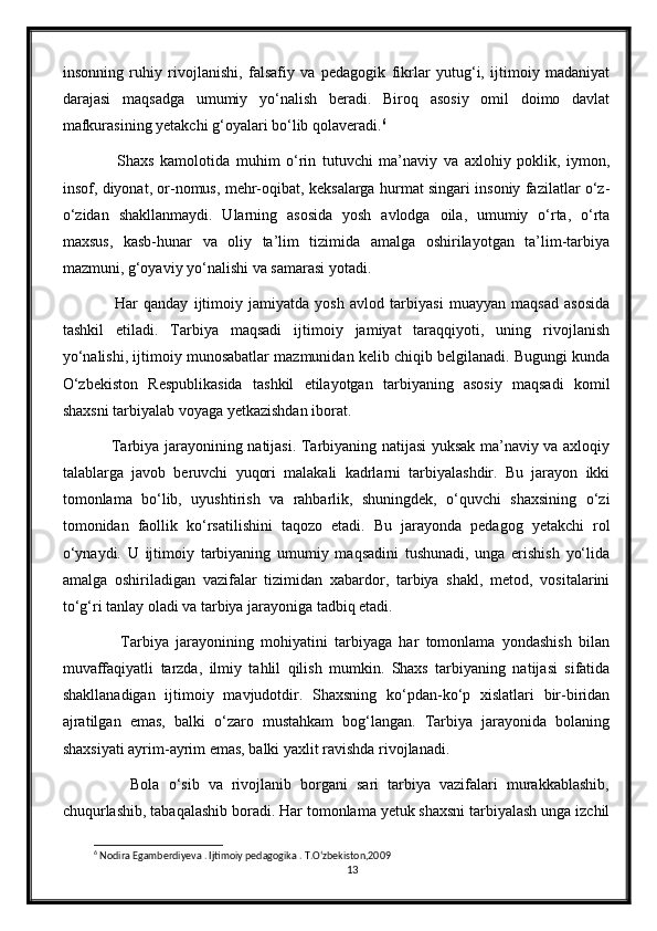 insonning   ruhiy   rivojlanishi,   falsafiy   va   pedagogik   fikrlar   yutug‘i,   ijtimoiy   madaniyat
darajasi   maqsadga   umumiy   yo‘nalish   beradi.   Biroq   asosiy   omil   doimo   davlat
mafkurasining yetakchi g‘oyalari bo‘lib qolaveradi. 6
          Shaxs   kamolotida   muhim   o‘rin   tutuvchi   ma’naviy   va   axlohiy   poklik,   iymon,
insof, diyonat, or-nomus, mehr-oqibat, keksalarga hurmat singari insoniy fazilatlar o‘z-
o‘zidan   shakllanmaydi.   Ularning   asosida   yosh   avlodga   oila,   umumiy   o‘rta,   o‘rta
maxsus,   kasb-hunar   va   oliy   ta’lim   tizimida   amalga   oshirilayotgan   ta’lim-tarbiya
mazmuni, g‘oyaviy yo‘nalishi va samarasi yotadi. 
          Har   qanday   ijtimoiy   jamiyatda   yosh   avlod   tarbiyasi   muayyan   maqsad   asosida
tashkil   etiladi.   Tarbiya   maqsadi   ijtimoiy   jamiyat   taraqqiyoti,   uning   rivojlanish
yo‘nalishi, ijtimoiy munosabatlar mazmunidan kelib chiqib belgilanadi. Bugungi kunda
O‘zbekiston   Respublikasida   tashkil   etilayotgan   tarbiyaning   asosiy   maqsadi   komil
shaxsni tarbiyalab voyaga yetkazishdan iborat.
         Tarbiya jarayonining natijasi. Tarbiyaning natijasi  yuksak ma’naviy va axloqiy
talablarga   javob   beruvchi   yuqori   malakali   kadrlarni   tarbiyalashdir.   Bu   jarayon   ikki
tomonlama   bo‘lib,   uyushtirish   va   rahbarlik,   shuningdek,   o‘quvchi   shaxsining   o‘zi
tomonidan   faollik   ko‘rsatilishini   taqozo   etadi.   Bu   jarayonda   pedagog   yetakchi   rol
o‘ynaydi.   U   ijtimoiy   tarbiyaning   umumiy   maqsadini   tushunadi,   unga   erishish   yo‘lida
amalga   oshiriladigan   vazifalar   tizimidan   xabardor,   tarbiya   shakl,   metod,   vositalarini
to‘g‘ri tanlay oladi va tarbiya jarayoniga tadbiq etadi.
          Tarbiya   jarayonining   mohiyatini   tarbiyaga   har   tomonlama   yondashish   bilan
muvaffaqiyatli   tarzda,   ilmiy   tahlil   qilish   mumkin.   Shaxs   tarbiyaning   natijasi   sifatida
shakllanadigan   ijtimoiy   mavjudotdir.   Shaxsning   ko‘pdan-ko‘p   xislatlari   bir-biridan
ajratilgan   emas,   balki   o‘zaro   mustahkam   bog‘langan.   Tarbiya   jarayonida   bolaning
shaxsiyati ayrim-ayrim emas, balki yaxlit ravishda rivojlanadi.
          Bola   o‘sib   va   rivojlanib   borgani   sari   tarbiya   vazifalari   murakkablashib,
chuqurlashib, tabaqalashib boradi. Har tomonlama yetuk shaxsni tarbiyalash unga izchil
6
 Nodira Egamberdiyeva . Ijtimoiy pedagogika . T.O‘zbekiston,2009
13 