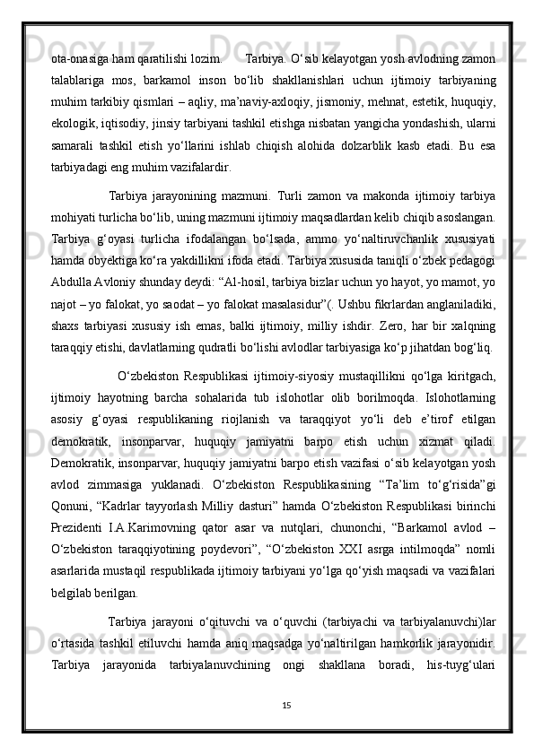 ota-onasiga ham qaratilishi lozim.      Tarbiya. O‘sib kelayotgan yosh avlodning zamon
talablariga   mos,   barkamol   inson   bo‘lib   shakllanishlari   uchun   ijtimoiy   tarbiyaning
muhim tarkibiy qismlari – aqliy, ma’naviy-axloqiy, jismoniy, mehnat, estetik, huquqiy,
ekologik, iqtisodiy, jinsiy tarbiyani tashkil etishga nisbatan yangicha yondashish, ularni
samarali   tashkil   etish   yo‘llarini   ishlab   chiqish   alohida   dolzarblik   kasb   etadi.   Bu   esa
tarbiyadagi eng muhim vazifalardir.
              Tarbiya   jarayonining   mazmuni.   Turli   zamon   va   makonda   ijtimoiy   tarbiya
mohiyati turlicha bo‘lib, uning mazmuni ijtimoiy maqsadlardan kelib chiqib asoslangan.
Tarbiya   g‘oyasi   turlicha   ifodalangan   bo‘lsada,   ammo   yo‘naltiruvchanlik   xususiyati
hamda obyektiga ko‘ra yakdillikni ifoda etadi. Tarbiya xususida taniqli o‘zbek pedagogi
Abdulla Avloniy shunday deydi: “Al-hosil, tarbiya bizlar uchun yo hayot, yo mamot, yo
najot – yo falokat, yo saodat – yo falokat masalasidur”(. Ushbu fikrlardan anglaniladiki,
shaxs   tarbiyasi   xususiy   ish   emas,   balki   ijtimoiy,   milliy   ishdir.   Zero,   har   bir   xalqning
taraqqiy etishi, davlatlarning qudratli bo‘lishi avlodlar tarbiyasiga ko‘p jihatdan bog‘liq.
                  O‘zbekiston   Respublikasi   ijtimoiy-siyosiy   mustaqillikni   qo‘lga   kiritgach,
ijtimoiy   hayotning   barcha   sohalarida   tub   islohotlar   olib   borilmoqda.   Islohotlarning
asosiy   g‘oyasi   respublikaning   riojlanish   va   taraqqiyot   yo‘li   deb   e’tirof   etilgan
demokratik,   insonparvar,   huquqiy   jamiyatni   barpo   etish   uchun   xizmat   qiladi.
Demokratik, insonparvar, huquqiy jamiyatni barpo etish vazifasi o‘sib kelayotgan yosh
avlod   zimmasiga   yuklanadi.   O‘zbekiston   Respublikasining   “Ta’lim   to‘g‘risida”gi
Qonuni,   “Kadrlar   tayyorlash   Milliy   dasturi”   hamda   O‘zbekiston   Respublikasi   birinchi
Prezidenti   I.A.Karimovning   qator   asar   va   nutqlari,   chunonchi,   “Barkamol   avlod   –
O‘zbekiston   taraqqiyotining   poydevori”,   “O‘zbekiston   XXI   asrga   intilmoqda”   nomli
asarlarida mustaqil respublikada ijtimoiy tarbiyani yo‘lga qo‘yish maqsadi va vazifalari
belgilab berilgan.
              Tarbiya   jarayoni   o‘qituvchi   va   o‘quvchi   (tarbiyachi   va   tarbiyalanuvchi)lar
o‘rtasida   tashkil   etiluvchi   hamda   aniq   maqsadga   yo‘naltirilgan   hamkorlik   jarayonidir.
Tarbiya   jarayonida   tarbiyalanuvchining   ongi   shakllana   boradi,   his-tuyg‘ulari
15 