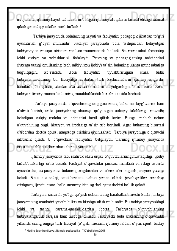 rivojlanadi, ijtimoiy hayot uchun zarur bo‘lgan ijtimoiy aloqalarni tashkil etishga xizmat
qiladigan xulqiy odatlar hosil bo‘ladi. 8
         Tarbiya jarayonida bolalarning hayoti va faoliyatini pedagogik jihatdan to‘g‘ri
uyushtirish   g‘oyat   muhimdir.   Faoliyat   jarayonida   bola   tashqaridan   kelayotgan
tarbiyaviy   ta’sirlarga   nisbatan   ma’lum   munosabatda   bo‘ladi.   Bu   munosabat   shaxsning
ichki   ehtiyoj   va   xohishlarini   ifodalaydi.   Psixolog   va   pedagoglarning   tadqiqotlari
shaxsga tashqi omillarning (xoh salbiy, xoh ijobiy) ta’siri bolaning ularga munosabatiga
bog‘liqligini   ko‘rsatadi.   Bola   faoliyatini   uyushtirishgina   emas,   balki
tarbiyalanuvchining   bu   faoliyatga   nisbatan   turli   kechinmalarni   qanday   anglashi,
baholashi,   his   qilishi,   ulardan   o‘zi   uchun   nimalarni   olayotganligini   bilishi   zarur.   Zero,
tarbiya ijtimoiy munosabatlarning murakkablashib borishi asosida kechadi.
              Tarbiya   jarayonida   o‘quvchining   ongigina   emas,   balki   his-tuyg‘ularini   ham
o‘stirib   borish,   unda   jamiyatning   shaxsga   qo‘yadigan   axloqiy   talablariga   muvofiq
keladigan   xulqiy   malaka   va   odatlarini   hosil   qilish   lozim.   Bunga   erishish   uchun
o‘quvchining   ongi,   hissiyoti   va   irodasiga   ta’sir   etib   boriladi.   Agar   bularning   birortasi
e’tibordan chetda qolsa, maqsadga erishish qiyinlashadi. Tarbiya jarayoniga o‘qituvchi
rahbarlik   qiladi.   U   o‘quvchilar   faoliyatini   belgilaydi,   ularning   ijtimoiy   jarayonda
ishtirok etishlari uchun shart-sharoit yaratadi.
       Ijtimoiy jarayonda faol ishtirok etish orqali o‘quvchilarning mustaqilligi, ijodiy
tashabbuskorligi   ortib   boradi.   Faoliyat   o‘quvchilar   jamoasi   manfaati   va   istagi   asosida
uyushtirilsa, bu jarayonda bolaning tengdoshlari va o‘zini o‘zi anglash jarayoni yuzaga
keladi.   Bola   o‘z   xulqi,   xatti-harakati   uchun   jamoa   oldida   javobgarlikni   sezishga
erishgach, ijrochi emas, balki umumiy ishning faol qatnashchisi bo‘lib qoladi.
       Tarbiyani samarali yo‘lga qo‘yish uchun uning harakatlantiruvchi kuchi, tarbiya
jarayonining manbaini yaxshi bilish va hisobga olish muhimdir. Bu tarbiya jarayonidagi
ichki   va   tashqi   qarama-qarshiliklardan   iborat.   Tarbiyada   o‘quvchilarning
tarbiyalanganlik   darajasi   ham   hisobga   olinadi.   Tarbiyachi   bola   shaxsining   o‘quvchilik
yillarida uning ongiga turli faoliyat (o‘qish, mehnat, ijtimoiy ishlar, o‘yin, sport, badiiy
8
 Nodira Egamberdiyeva . Ijtimoiy pedagogika . T.O‘zbekiston,2009
16 