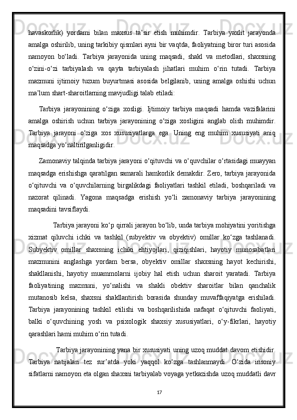 havaskorlik)   yordami   bilan   maxsus   ta’sir   etish   muhimdir.   Tarbiya   yaxlit   jarayonda
amalga oshirilib, uning tarkibiy qismlari ayni bir vaqtda, faoliyatning biror turi asosida
namoyon   bo‘ladi.   Tarbiya   jarayonida   uning   maqsadi,   shakl   va   metodlari,   shaxsning
o‘zini-o‘zi   tarbiyalash   va   qayta   tarbiyalash   jihatlari   muhim   o‘rin   tutadi.   Tarbiya
mazmuni   ijtimoiy   tuzum   buyurtmasi   asosida   belgilanib,   uning   amalga   oshishi   uchun
ma’lum shart-sharoitlarning mavjudligi talab etiladi:
Tarbiya   jarayonining   o‘ziga   xosligi.   Ijtimoiy   tarbiya   maqsadi   hamda   vazifalarini
amalga   oshirish   uchun   tarbiya   jarayonining   o‘ziga   xosligini   anglab   olish   muhimdir.
Tarbiya   jarayoni   o‘ziga   xos   xususiyatlarga   ega.   Uning   eng   muhim   xususiyati   aniq
maqsadga yo‘naltirilganligidir.
Zamonaviy talqinda tarbiya jarayoni o‘qituvchi va o‘quvchilar o‘rtasidagi muayyan
maqsadga erishishga qaratilgan samarali hamkorlik demakdir. Zero, tarbiya jarayonida
o‘qituvchi   va   o‘quvchilarning   birgalikdagi   faoliyatlari   tashkil   etiladi,   boshqariladi   va
nazorat   qilinadi.   Yagona   maqsadga   erishish   yo‘li   zamonaviy   tarbiya   jarayonining
maqsadini tavsiflaydi.
       Tarbiya jarayoni ko‘p qirrali jarayon bo‘lib, unda tarbiya mohiyatini yoritishga
xizmat   qiluvchi   ichki   va   tashkil   (subyektiv   va   obyektiv)   omillar   ko‘zga   tashlanadi.
Subyektiv   omillar   shaxsning   ichiki   ehtiyojlari,   qiziqishlari,   hayotiy   munosabatlari
mazmunini   anglashga   yordam   bersa,   obyektiv   omillar   shaxsning   hayot   kechirishi,
shakllanishi,   hayotiy   muammolarni   ijobiy   hal   etish   uchun   sharoit   yaratadi.   Tarbiya
faoliyatining   mazmuni,   yo‘nalishi   va   shakli   obektiv   sharoitlar   bilan   qanchalik
mutanosib   kelsa,   shaxsni   shakllantirish   borasida   shunday   muvaffaqiyatga   erishiladi.
Tarbiya   jarayonining   tashkil   etilishi   va   boshqarilishida   nafaqat   o‘qituvchi   faoliyati,
balki   o‘quvchining   yosh   va   psixologik   shaxsiy   xususiyatlari,   o‘y-fikrlari,   hayotiy
qarashlari hami muhim o‘rin tutadi.
               Tarbiya jarayonining yana bir xususiyati uning uzoq muddat davom etishidir.
Tarbiya   natijalari   tez   sur’atda   yoki   yaqqol   ko‘zga   tashlanmaydi.   O‘zida   insoniy
sifatlarni namoyon eta olgan shaxsni tarbiyalab voyaga yetkazishda uzoq muddatli davr
17