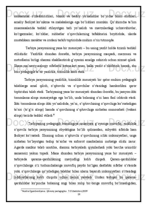 mukammal   o‘zlashtirishlari,   texnik   va   badiiy   yo‘nalishlar   bo‘yicha   bilim   olishlari,
amaliy   faoliyat   ko‘nikma   va   malakalariga   ega   bo‘lishlari   mumkin.   Qo‘shimcha   ta’lim
muassasalarida   tashkil   etilayotgan   tarli   yo‘nalish   va   mavzulardagi   uchravshuvlar,
ko‘rgazmalar,   ko‘riklar,   suhbatlar   o‘quvchilarning   tafakkurini   boyitishda,   ularda
mustahkam xaraktar va irodani tarkib toptirishda muhim o‘rin tutmoqda.
       Tarbiya jarayonining yana bir xususiyati – bu uning yaxlit holda tizimli tashkil
etilishidir.   Yaxlitlik   shundan   iboratki,   tarbiya   jarayonining   maqsadi,   mazmuni   va
metodlarini birligi shaxsni shakllantirish g‘oyasini amalga oshirish uchun xizmat qiladi.
Shaxs ma’naviy-axloqiy sifatlarni ketma-ket emas, balki yaxlit o‘zlashtirib boradi, shu
bois pedagogik ta’sir yaxlitlik, tizimlilik kasb etadi.
        Tarbiya  jarayonining  yaxlitlik,  tizimlilik  xususiyati   bir  qator  muhim   pedagogik
talablarga   amal   qilish,   o‘qituvchi   va   o‘quvchilar   o‘rtasidagi   hamkorlikni   qaror
toptirishni talab etadi. Tarbiyaning yana bir xususiyati shundan iboratki, bu jarayon ikki
tomonlama   aloqa   xususiyatiga   ega   bo‘lib,   unda   bolaning   o‘zi   ham   faol   ishtirok   etadi.
Ikki tomonlama aloqa ikki yo‘nalishda, ya’ni, o‘qituvchining o‘quvchiga ko‘rsatadigan
ta’siri   (to‘g‘ri   aloqa)   hamda   o‘quvchining   o‘qituvchiga   nisbatan   munosabati   (teskari
aloqa) tarzida tashkil etiladi. 9
              Tarbiyaning   pedagogik   texnologiya   nazariyasi   g‘oyasiga   muvofiq,   endilikda
o‘quvchi   tarbiya   jarayonining   obyektigina   bo‘lib   qolmasdan,   subyekti   sifatida   ham
faoliyat   ko‘rsatadi.   Shuning   uchun   o‘qituvchi   o‘quvchining   ichki   imkoniyatlari,   unga
nisbatan   bo‘layotgan   tashqi   ta’sirlar   va   axborot   manbalarini   inobatga   olishi   zarur.
Agarda   mazkur   talab   unutilsa,   shaxsni   tarbiyalash   qiyinlashadi   yoki   barcha   urinishlr
samarasiz   yakun   topadi.   Mana   shundan   tarbiya   jarayonining   yana   bir   xususiyati   –
tarbiyada   qarama-qarshilikning   mavjudligi   kelib   chiqadi.   Qaram-qarshiliklar
o‘quvchilarga   o‘z   tushunchalariga   muvofiq   paydo   bo‘lgan   dastlabki   sifatlar   o‘rtasida
yoki   o‘quvchilarga  qo‘yiladigan  talablar   bilan  ularni   bajarish   imkoniyatlari   o‘rtasidagi
ziddiyatlarning   kelib   chiqishi   uchun   zamin   yaratadi.   Undan   tashqari   bu   qarama-
qarshiliklar   ko‘pincha   bolaning   ongi   bilan   xulqi   bir-biriga   muvofiq   bo‘lmasligidan,
9
 Nodira Egamberdiyeva . Ijtimoiy pedagogika . T.O‘zbekiston,2009
19 