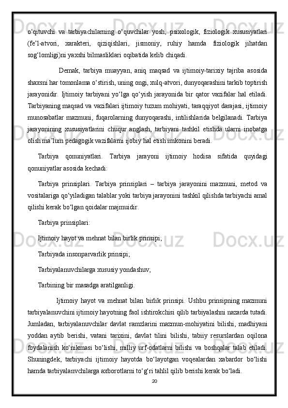 o‘qituvchi   va   tarbiyachilarning   o‘quvchilar   yosh,   psixologik,   fiziologik   xususiyatlari
(fe’l-atvori,   xarakteri,   qiziqishlari,   jismoniy,   ruhiy   hamda   fiziologik   jihatdan
sog‘lomligi)ni yaxshi bilmasliklari oqibatida kelib chiqadi.
              Demak,   tarbiya   muayyan,   aniq   maqsad   va   ijtimoiy-tarixiy   tajriba   asosida
shaxsni har tomonlama o‘stirish, uning ongi, xulq-atvori, dunyoqarashini tarkib toptirish
jarayonidir.   Ijtimoiy  tarbiyani   yo‘lga   qo‘yish   jarayonida  bir   qator   vazifalar   hal   etiladi.
Tarbiyaning maqsad va vazifalari ijtimoiy tuzum mohiyati, taraqqiyot darajasi, ijtimoiy
munosabatlar  mazmuni,  fuqarolarning  dunyoqarashi,  intilishlarida  belgilanadi.  Tarbiya
jarayonining   xususiyatlarini   chuqur   anglash,   tarbiyani   tashkil   etishda   ularni   inobatga
olish ma’lum pedagogik vazifalarni ijobiy hal etish imkonini beradi.
Tarbiya   qonuniyatlari.   Tarbiya   jarayoni   ijtimoiy   hodisa   sifatida   quyidagi
qonuniyatlar asosida kechadi:
Tarbiya   prinsiplari.   Tarbiya   prinsiplari   –   tarbiya   jarayonini   mazmuni,   metod   va
vositalariga qo‘yiladigan talablar yoki tarbiya jarayonini tashkil qilishda tarbiyachi amal
qilishi kerak bo‘lgan qoidalar majmuidir.
Tarbiya prinsiplari:
Ijtimoiy hayot va mehnat bilan birlik prinsipi;
Tarbiyada insonparvarlik prinsipi;
Tarbiyalanuvchilarga xususiy yondashuv;
Tarbining bir masadga aratilganligi.
              Ijtimoiy   hayot   va   mehnat   bilan   birlik   prinsipi.   Ushbu   prinsipning   mazmuni
tarbiyalanuvchini ijtimoiy hayotning faol ishtirokchisi qilib tarbiyalashni nazarda tutadi.
Jumladan,   tarbiyalanuvchilar   davlat   ramzlarini   mazmun-mohiyatini   bilishi,   madhiyani
yoddan   aytib   berishi,   vatani   tarixini,   davlat   tilini   bilishi,   tabiiy   resurslardan   oqilona
foydalanish   ko‘nikmasi   bo‘lishi,   milliy   urf-odatlarni   bilishi   va   boshqalar   talab   etiladi.
Shuningdek,   tarbiyachi   ijtimoiy   hayotda   bo‘layotgan   voqealardan   xabardor   bo‘lishi
hamda tarbiyalanvchilarga axborotlarni to‘g‘ri tahlil qilib berishi kerak bo‘ladi.
20 