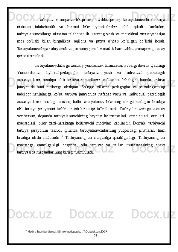                   Tarbiyada   insonparvarlik   prinsipi.   Ushbu   prinsip   tarbiyalanuvchi   shaxsiga
nisbatan   talabchanlik   va   hurmat   bilan   yondashishni   talab   qiladi.   Jumladan,
tarbiyalanuvchilarga   nisbatan   talabchanlik   ularning   yosh   va   individual   xususiyatlariga
mos   bo‘lishi   bilan   birgalikda,   oqilona   va   puxta   o‘ylab   ko‘rilgan   bo‘lishi   kerak.
Tarbiyalanuvchiga ruhiy azob va jismoniy jazo bermaslik ham ushbu prinsipning asosiy
qoidasi sanaladi.
         Tarbiyalanuvchilarga xususiy yondashuv. Eramizdan avvalgi davrda Qadimgi
Yunonistonda   faylasuf-pedagoglar   tarbiyada   yosh   va   individual   psixologik
xususiyatlarni   hisobga   olib   tarbiya   metodlarini   qo‘llashni   bilishgan   hamda   tarbiya
jarayonida   buni   e’tiborga   olishgan.   So‘nggi   yillarda   pedagoglar   va   psixologlarning
tadqiqot   natijalariga   ko‘ra,   tarbiya   jarayonida   nafaqat   yosh   va   individual   psixologik
xususiyatlarini   hisobga   olishni,   balki   tarbiyalanuvchilarning   o‘ziga   xosligini   hisobga
olib   tarbiya   jarayonini   tashkil   qilish   kerakligi   ta’kidlanadi.   Tarbiyalanuvchiga   xususiy
yondashuv,   deganda   tarbiyalanuvchining   hayotiy   ko‘rsatmalari,   qiziqishlari,   orzulari,
maqsadlari,   biror   xatti-harakatga   keltiruvchi   motivlari   kabilardir.   Demak,   tarbiyachi
tarbiya   jarayonini   tashkil   qilishda   tarbiyalanvchilarning   yuqoridagi   jihatlarini   ham
hisobga   olishi   muhimdir. 10
  Tarbiyaning   bir   maqsadga   qaratilganligi.   Tarbiyaning   bir
maqsadga   qaratilganligi   deganda,   oila   jamiyat   va   ta’lim   muassasasining   shaxs
tarbiyasida maqsadlarining birligi tushuniladi.
10
 Nodira Egamberdiyeva . Ijtimoiy pedagogika . T.O‘zbekiston,2009
21 