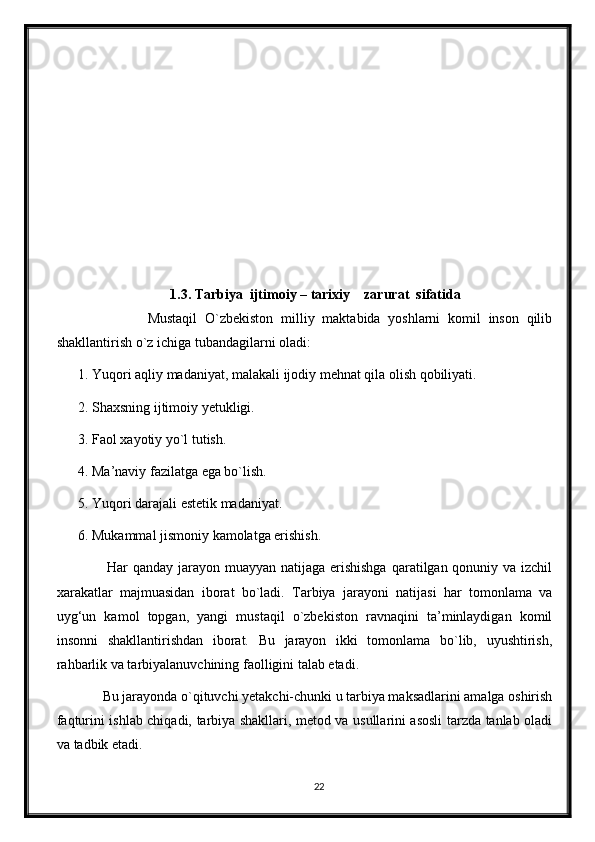 1.3. Tarbiya  ijtimoiy – tarixiy    zarurat  sifatida
                  Mustaqil   O`zbekiston   milliy   maktabida   yoshlarni   komil   inson   qilib
shakllantirish o`z ichiga tubandagilarni oladi:
1. Yuqori aqliy madaniyat, malakali ijodiy mehnat qila olish qobiliyati.
2. Shaxsning ijtimoiy yetukligi.
3. Faol xayotiy yo`l tutish.
4. Ma’naviy fazilatga ega bo`lish.
5. Yuqori darajali estetik madaniyat.
6. Mukammal jismoniy kamolatga erishish.
           Har qanday jarayon muayyan natijaga erishishga  qaratilgan qonuniy va izchil
xarakatlar   majmuasidan   iborat   bo`ladi.   Tarbiya   jarayoni   natijasi   har   tomonlama   va
uyg‘un   kamol   topgan,   yangi   mustaqil   o`zbekiston   ravnaqini   ta’minlaydigan   komil
insonni   shakllantirishdan   iborat.   Bu   jarayon   ikki   tomonlama   bo`lib,   uyushtirish,
rahbarlik va tarbiyalanuvchining faolligini talab etadi.
       Bu jarayonda o`qituvchi yetakchi-chunki u tarbiya maksadlarini amalga oshirish
faqturini ishlab chiqadi, tarbiya shakllari, metod va usullarini asosli tarzda tanlab oladi
va tadbik etadi.
22 