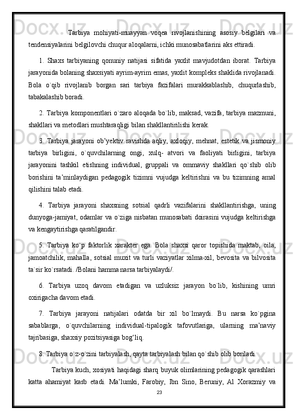               Tarbiya   mohiyati-muayyan   voqea   rivojlanishining   asosiy   belgilari   va
tendensiyalarini belgilovchi chuqur aloqalarni, ichki munosabatlarini aks ettiradi.
1.   Shaxs   tarbiyaning   qonuniy   natijasi   sifatida   yaxlit   mavjudotdan   iborat.   Tarbiya
jarayonida bolaning shaxsiyati ayrim-ayrim emas, yaxlit kompleks shaklida rivojlanadi.
Bola   o`qib   rivojlanib   borgan   sari   tarbiya   fazifalari   murakkablashib,   chuqurlashib,
tabakalashib boradi.
2. Tarbiya  komponentlari  o`zaro aloqada  bo`lib, maksad,  vazifa,  tarbiya  mazmuni,
shakllari va metodlari mushtaraqligi bilan shakllantirilishi kerak.
3.   Tarbiya   jarayoni   ob’yektiv   ravishda   aqliy,   axloqiy,   mehnat,   estetik   va   jismoniy
tarbiya   birligini,   o`quvchilarning   ongi,   xulq-   atvori   va   faoliyati   birligini,   tarbiya
jarayonini   tashkil   etishning   individual,   gruppali   va   ommaviy   shakllari   qo`shib   olib
borishini   ta’minlaydigan   pedagogik   tizimni   vujudga   keltirishni   va   bu   tizimning   amal
qilishini talab etadi.
4.   Tarbiya   jarayoni   shaxsning   sotsial   qadrli   vazifalarini   shakllantirishga,   uning
dunyoga-jamiyat,  odamlar  va o`ziga nisbatan  munosabati  doirasini  vujudga  keltirishga
va kengaytirishga qaratilgandir.
5.   Tarbiya   ko`p   faktorlik   xarakter   ega.   Bola   shaxsi   qaror   topishida   maktab,   oila,
jamoatchilik,   mahalla,   sotsial   muxit   va   turli   vaziyatlar   xilma-xil,   bevosita   va   bilvosita
ta`sir ko`rsatadi. /Bolani hamma narsa tarbiyalaydi/.
6.   Tarbiya   uzoq   davom   etadigan   va   uzluksiz   jarayon   bo`lib,   kishining   umri
oxirigacha davom etadi.
7.   Tarbiya   jarayoni   natijalari   odatda   bir   xil   bo`lmaydi.   Bu   narsa   ko`pgina
sabablarga,   o`quvchilarning   individual-tipalogik   tafovutlariga,   ularning   ma’naviy
tajribasiga, shaxsiy pozitsiyasiga bog‘liq.
8. Tarbiya o`z -o`zini tarbiyalash, qayta tarbiyalash bilan qo`shib olib boriladi.
         Tarbiya kuch, xosiyati haqidagi sharq buyuk olimlarining pedagogik qarashlari
katta   ahamiyat   kasb   etadi.   Ma’lumki,   Farobiy,   Ibn   Sino,   Beruniy,   Al   Xorazmiy   va
23 