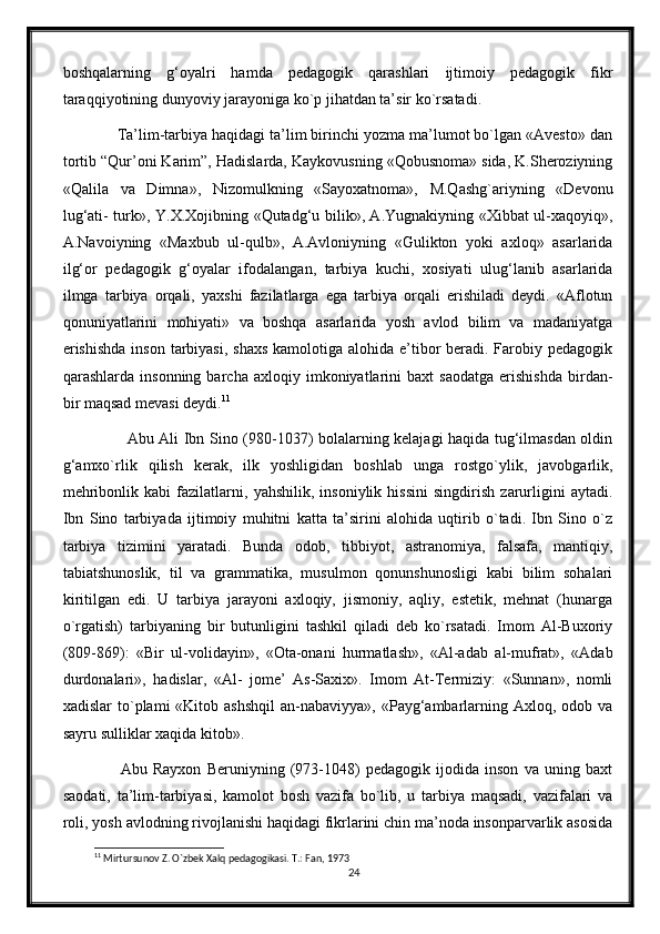 boshqalarning   g‘oyalri   hamda   pedagogik   qarashlari   ijtimoiy   pedagogik   fikr
taraqqiyotining dunyoviy jarayoniga ko`p jihatdan ta’sir ko`rsatadi.
       Ta’lim-tarbiya haqidagi ta’lim birinchi yozma ma’lumot bo`lgan «Avesto» dan
tortib “Qur’oni Karim”, Hadislarda, Kaykovusning «Qobusnoma» sida, K.Sheroziyning
«Qalila   va   Dimna»,   Nizomulkning   «Sayoxatnoma»,   M.Qashg`ariyning   «Devonu
lug‘ati- turk», Y.X.Xojibning «Qutadg‘u bilik», A.Yugnakiyning «Xibbat ul-xaqoyiq»,
A.Navoiyning   «Maxbub   ul-qulb»,   A.Avloniyning   «Gulikton   yoki   axloq»   asarlarida
ilg‘or   pedagogik   g‘oyalar   ifodalangan,   tarbiya   kuchi,   xosiyati   ulug‘lanib   asarlarida
ilmga   tarbiya   orqali,   yaxshi   fazilatlarga   ega   tarbiya   orqali   erishiladi   deydi.   «Aflotun
qonuniyatlarini   mohiyati»   va   boshqa   asarlarida   yosh   avlod   bilim   va   madaniyatga
erishishda  inson  tarbiyasi, shaxs  kamolotiga alohida e’tibor  beradi. Farobiy pedagogik
qarashlarda   insonning   barcha   axloqiy  imkoniyatlarini   baxt   saodatga   erishishda   birdan-
bir maqsad mevasi deydi. 11
               Abu Ali Ibn Sino (980-1037) bolalarning kelajagi haqida tug‘ilmasdan oldin
g‘amxo`rlik   qilish   kerak,   ilk   yoshligidan   boshlab   unga   rostgo`ylik,   javobgarlik,
mehribonlik   kabi   fazilatlarni,   yahshilik,   insoniylik   hissini   singdirish   zarurligini   aytadi.
Ibn   Sino   tarbiyada   ijtimoiy   muhitni   katta   ta’sirini   alohida   uqtirib   o`tadi.   Ibn   Sino   o`z
tarbiya   tizimini   yaratadi.   Bunda   odob,   tibbiyot,   astranomiya,   falsafa,   mantiqiy,
tabiatshunoslik,   til   va   grammatika,   musulmon   qonunshunosligi   kabi   bilim   sohalari
kiritilgan   edi.   U   tarbiya   jarayoni   axloqiy,   jismoniy,   aqliy,   estetik,   mehnat   (hunarga
o`rgatish)   tarbiyaning   bir   butunligini   tashkil   qiladi   deb   ko`rsatadi.   Imom   Al-Buxoriy
(809-869):   «Bir   ul-volidayin»,   «Ota-onani   hurmatlash»,   «Al-adab   al-mufrat»,   «Adab
durdonalari»,   hadislar,   «Al-   jome’   As-Saxix».   Imom   At-Termiziy:   «Sunnan»,   nomli
xadislar   to`plami  «Kitob  ashshqil  an-nabaviyya»,  «Payg‘ambarlarning  Axloq, odob  va
sayru sulliklar xaqida kitob».
            Abu   Rayxon   Beruniyning   (973-1048)   pedagogik   ijodida   inson   va   uning   baxt
saodati,   ta’lim-tarbiyasi,   kamolot   bosh   vazifa   bo`lib,   u   tarbiya   maqsadi,   vazifalari   va
roli, yosh avlodning rivojlanishi haqidagi fikrlarini chin ma’noda insonparvarlik asosida
11
 Mirtursunov Z. O`zbek Xalq pedagogikasi. T.: Fan, 1973
24 