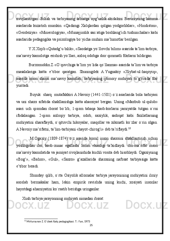 rivojlantirgan.   Bilish   va   tarbiyaning   tabiatga   uyg‘unlik   akidakini   Beruniyning   hamma
asarlarida   kuzatish   mumkin.   «Qadimgi   Xalqlardan   qolgan   yodgorliklar»,   «Hindiston»,
«Geodeziya». «Minerologiya», «Munajjimlik san`atiga boshlang‘ich tushunchalar» kabi
asarlarida pedagogika va psixologiya bo`yicha muhim ma’lumotlar berilgan.
      Y.X.Xojib «Qutadg‘u bilik», «Saodatga yo`llovchi bilim» asarida ta’lim-tarbiya,
ma’naviy kamolotga erishish yo`llari, axloq odobga doir qimmatli fikrlarni bildirgan.
      Burxonuddin.Z «O`quvchiga ta’lim yo`lida qo`llanma» asarida ta’lim va tarbiya
masalalariga   katta   e’tibor   qaratgan.   Shuningdek   A.Yugnakiy   «Xiybat-ul-haqoyiq»,
asarida   inson   shaxsi   ma’naviy   kamolati,   tarbiyaning   ijtimoiy   mohiyati   to`g‘risida   fikr
yuritadi.
           Buyuk   sharq   mutafakkiri A.Navoiy (1441-1501) o`z asarlarida bola tarbiyasi
va   uni   shaxs   sifatida   shakllanishga   katta   ahamiyat   bergan.   Uning   «Maxbub   ul-qulub»
asari   uch   qismdan   iborat   bo`lib,   1-qism   tabaqa   kasb-korlarni   jamiyatda   tutgan   o`rni
ifodalangan.   2-qism   axloqiy   tarbiya,   odob,   saxiylik,   sadoqat   kabi   fazilatlarning
mohiyatini  sharaflaydi,  o`qituvchi   hikoyalar,  maqollar   va  xikmatli   ko`zlar   o`rin olgan.
A.Navoiy ma’rifatni, ta’lim-tarbiyani «hayot-chirog‘i» deb ta’riflaydi. 12
          M.Ogaxiy   (1809-1874)   o`z   asarida   komil   inson   shaxsini   shakllantirish   uchun
yoshligidan   ilm,   kasb-xunar   egallashi   lozim   ekanligi   ta’kidlaydi.   ilm-ma’rifat   inson
ma’naviy kamolatida va jamiyat rivojlanishida kuchli vosita deb hisoblaydi. Ogaxiyning
«Bog‘»,   «Bahor»,   «Gul»,   «Saxro»   g‘azallarida   shaxsning   nafosat   tarbiyasiga   katta
e’tibor beradi.
          Shunday   qilib,   o`rta   Osiyolik   allomalar   tarbiya   jarayonining   mohiyatini   ilmiy
asoslab   bermakalar   ham,   lekin   empirik   ravishda   uning   kuchi,   xosiyati   insonlar
hayotdagi ahamiyatini ko`rsatib berishga uringanlar.
Xush tarbiya jarayonning mohiyati nimadan iborat:
12
 Mirtursunov Z. O`zbek Xalq pedagogikasi. T.: Fan, 1973
25 