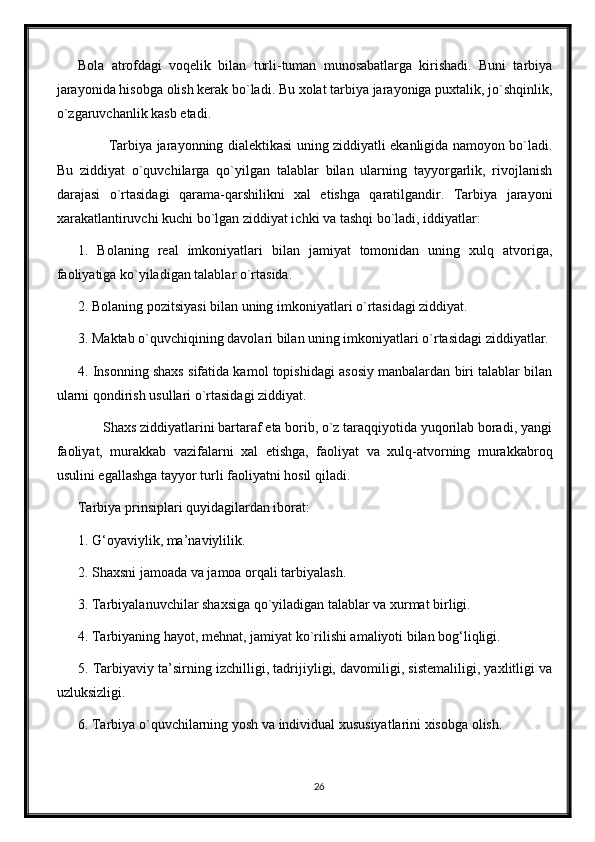 Bola   atrofdagi   voqelik   bilan   turli-tuman   munosabatlarga   kirishadi.   Buni   tarbiya
jarayonida hisobga olish kerak bo`ladi. Bu xolat tarbiya jarayoniga puxtalik, jo`shqinlik,
o`zgaruvchanlik kasb etadi.
             Tarbiya jarayonning dialektikasi uning ziddiyatli ekanligida namoyon bo`ladi.
Bu   ziddiyat   o`quvchilarga   qo`yilgan   talablar   bilan   ularning   tayyorgarlik,   rivojlanish
darajasi   o`rtasidagi   qarama-qarshilikni   xal   etishga   qaratilgandir.   Tarbiya   jarayoni
xarakatlantiruvchi kuchi bo`lgan ziddiyat ichki va tashqi bo`ladi, iddiyatlar:
1.   Bolaning   real   imkoniyatlari   bilan   jamiyat   tomonidan   uning   xulq   atvoriga,
faoliyatiga ko`yiladigan talablar o`rtasida.
2. Bolaning pozitsiyasi bilan uning imkoniyatlari o`rtasidagi ziddiyat.
3. Maktab o`quvchiqining davolari bilan uning imkoniyatlari o`rtasidagi ziddiyatlar.
4. Insonning shaxs sifatida kamol topishidagi asosiy manbalardan biri talablar bilan
ularni qondirish usullari o`rtasidagi ziddiyat.
       Shaxs ziddiyatlarini bartaraf eta borib, o`z taraqqiyotida yuqorilab boradi, yangi
faoliyat,   murakkab   vazifalarni   xal   etishga,   faoliyat   va   xulq-atvorning   murakkabroq
usulini egallashga tayyor turli faoliyatni hosil qiladi.
Tarbiya prinsiplari quyidagilardan iborat:
1. G‘oyaviylik, ma’naviylilik.
2. Shaxsni jamoada va jamoa orqali tarbiyalash.
3. Tarbiyalanuvchilar shaxsiga qo`yiladigan talablar va xurmat birligi.
4. Tarbiyaning hayot, mehnat, jamiyat ko`rilishi amaliyoti bilan bog‘liqligi.
5. Tarbiyaviy ta’sirning izchilligi, tadrijiyligi, davomiligi, sistemaliligi, yaxlitligi va
uzluksizligi.
6. Tarbiya o`quvchilarning yosh va individual xususiyatlarini xisobga olish.
26 