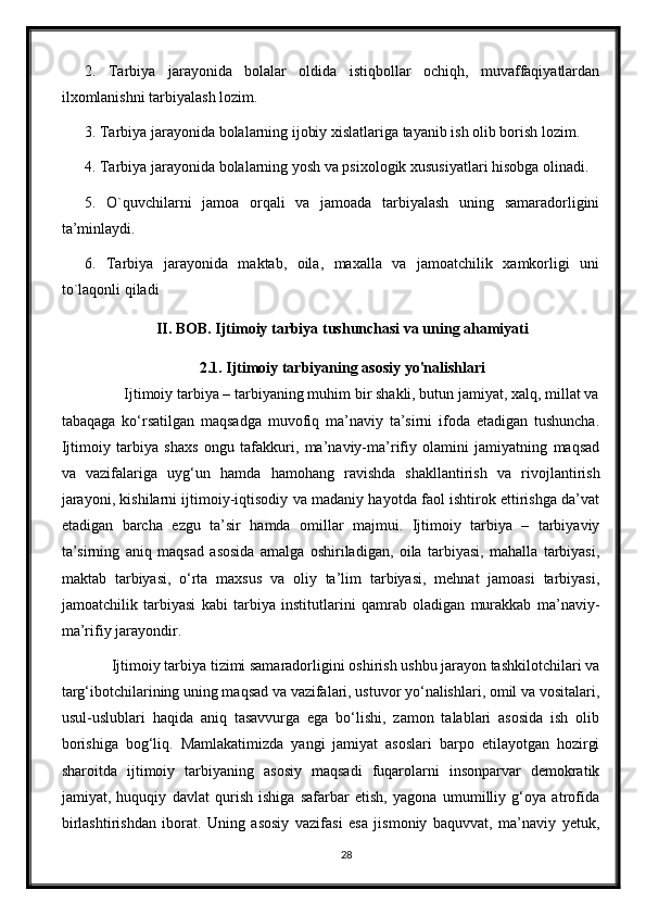 2.   Tarbiya   jarayonida   bolalar   oldida   istiqbollar   ochiqh,   muvaffaqiyatlardan
ilxomlanishni tarbiyalash lozim.
3. Tarbiya jarayonida bolalarning ijobiy xislatlariga tayanib ish olib borish lozim.
4. Tarbiya jarayonida bolalarning yosh va psixologik xususiyatlari hisobga olinadi.
5.   O`quvchilarni   jamoa   orqali   va   jamoada   tarbiyalash   uning   samaradorligini
ta’minlaydi.
6.   Tarbiya   jarayonida   maktab,   oila,   maxalla   va   jamoatchilik   xamkorligi   uni
to`laqonli qiladi
II. BOB. Ijtimoiy tarbiya tushunchasi va uning ahamiyati
2.1. Ijtimoiy tarbiyaning asosiy yo'nalishlari
          Ijtimoiy tarbiya – tarbiyaning muhim bir shakli, butun jamiyat, xalq, millat va
tabaqaga   ko‘rsatilgan   maqsadga   muvofiq   ma’naviy   ta’sirni   ifoda   etadigan   tushuncha.
Ijtimoiy   tarbiya   shaxs   ongu   tafakkuri,   ma’naviy-ma’rifiy   olamini   jamiyatning   maqsad
va   vazifalariga   uyg‘un   hamda   hamohang   ravishda   shakllantirish   va   rivojlantirish
jarayoni, kishilarni ijtimoiy-iqtisodiy va madaniy hayotda faol ishtirok ettirishga da’vat
etadigan   barcha   ezgu   ta’sir   hamda   omillar   majmui.   Ijtimoiy   tarbiya   –   tarbiyaviy
ta’sirning   aniq   maqsad   asosida   amalga   oshiriladigan,   oila   tarbiyasi,   mahalla   tarbiyasi,
maktab   tarbiyasi,   o‘rta   maxsus   va   oliy   ta’lim   tarbiyasi,   mehnat   jamoasi   tarbiyasi,
jamoatchilik   tarbiyasi   kabi   tarbiya   institutlarini   qamrab   oladigan   murakkab   ma’naviy-
ma’rifiy jarayondir. 
       Ijtimoiy tarbiya tizimi samaradorligini oshirish ushbu jarayon tashkilotchilari va
targ‘ibotchilarining uning maqsad va vazifalari, ustuvor yo‘nalishlari, omil va vositalari,
usul-uslublari   haqida   aniq   tasavvurga   ega   bo‘lishi,   zamon   talablari   asosida   ish   olib
borishiga   bog‘liq.   Mamlakatimizda   yangi   jamiyat   asoslari   barpo   etilayotgan   hozirgi
sharoitda   ijtimoiy   tarbiyaning   asosiy   maqsadi   fuqarolarni   insonparvar   demokratik
jamiyat,   huquqiy   davlat   qurish   ishiga   safarbar   etish,   yagona   umumilliy   g‘oya   atrofida
birlashtirishdan   iborat.   Uning   asosiy   vazifasi   esa   jismoniy   baquvvat,   ma’naviy   yetuk,
28