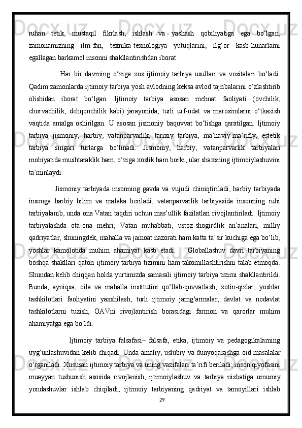 ruhan   tetik,   mustaqil   fikrlash,   ishlash   va   yashash   qobiliyatiga   ega   bo‘lgan,
zamonamizning   ilm-fan,   texnika-texnologiya   yutuqlarini,   ilg‘or   kasb-hunarlarni
egallagan barkamol insonni shakllantirishdan iborat.
              Har   bir   davrning   o‘ziga   xos   ijtimoiy   tarbiya   usullari   va   vositalari   bo‘ladi.
Qadim zamonlarda ijtimoiy tarbiya yosh avlodning keksa avlod tajribalarini o‘zlashtirib
olishidan   iborat   bo‘lgan.   Ijtimoiy   tarbiya   asosan   mehnat   faoliyati   (ovchilik,
chorvachilik,   dehqonchilik   kabi)   jarayonida,   turli   urf-odat   va   marosimlarni   o‘tkazish
vaqtida   amalga   oshirilgan.   U   asosan   jismoniy   baquvvat   bo‘lishga   qaratilgan.   Ijtimoiy
tarbiya   jismoniy,   harbiy,   vatanparvarlik,   tarixiy   tarbiya,   ma’naviy-ma’rifiy,   estetik
tarbiya   singari   turlarga   bo‘linadi.   Jismoniy,   harbiy,   vatanparvarlik   tarbiyalari
mohiyatida mushtaraklik ham, o‘ziga xoslik ham borki, ular shaxsning ijtimoiylashuvini
ta’minlaydi.
            Jismoniy   tarbiyada  insonning   gavda   va   vujudi   chiniqtiriladi,   harbiy  tarbiyada
insonga   harbiy   bilim   va   malaka   beriladi,   vatanparvarlik   tarbiyasida   insonning   ruhi
tarbiyalanib, unda ona Vatan taqdiri uchun mas’ullik fazilatlari rivojlantiriladi. Ijtimoiy
tarbiyalashda   ota-ona   mehri,   Vatan   muhabbati,   ustoz-shogirdlik   an’analari,   milliy
qadriyatlar, shuningdek, mahalla va jamoat nazorati ham katta ta’sir kuchiga ega bo‘lib,
yoshlar   kamolotida   muhim   ahamiyat   kasb   etadi.       Globallashuv   davri   tarbiyaning
boshqa shakllari qatori ijtimoiy tarbiya tizimini ham takomillashtirishni talab etmoqda.
Shundan kelib chiqqan holda yurtimizda samarali ijtimoiy tarbiya tizimi shakllantirildi.
Bunda,   ayniqsa,   oila   va   mahalla   institutini   qo‘llab-quvvatlash,   xotin-qizlar,   yoshlar
tashkilotlari   faoliyatini   yaxshilash,   turli   ijtimoiy   jamg‘armalar,   davlat   va   nodavlat
tashkilotlarni   tuzish,   OAVni   rivojlantirish   borasidagi   farmon   va   qarorlar   muhim
ahamiyatga ega bo‘ldi.
                  Ijtimoiy   tarbiya   falsafasi–   falsafa,   etika,   ijtimoiy   va   pedagogikalarning
uyg‘unlashuvidan kelib chiqadi. Unda amaliy, uslubiy va dunyoqarashga oid masalalar
o‘rganiladi. Xususan ijtimoiy tarbiya va uning vazifalari ta’rifi beriladi; inson qiyofasini
muayyan   tushunish   asosida   rivojlanish,   ijtimoiylashuv   va   tarbiya   nisbatiga   umumiy
yondashuvlar   ishlab   chiqiladi;   ijtimoiy   tarbiyaning   qadriyat   va   tamoyillari   ishlab
29