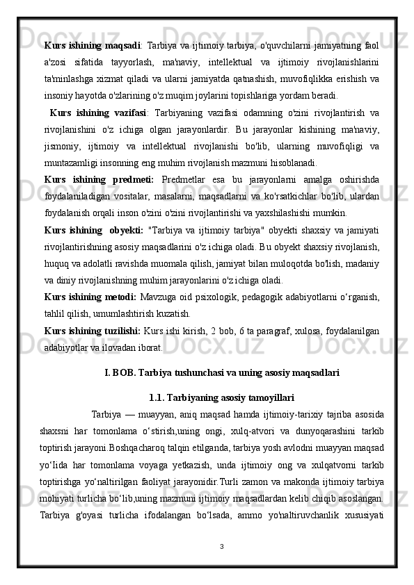 Kurs ishining maqsadi :  T arbiya  va ijtimoiy tarbiya, o'quvchilarni  jamiyatning faol
a'zosi   sifatida   tayyorlash,   ma'naviy,   intellektual   va   ijtimoiy   rivojlanishlarini
ta'minlashga   xizmat   qiladi   va   ularni   jamiyatda   qatnashish,   muvofiqlikka   erishish   va
insoniy hayotda o'zlarining o'z muqim joylarini topishlariga yordam beradi.
  Kurs   ishining   vazifasi :   Tarbiyaning   vazifasi   odamning   o'zini   rivojlantirish   va
rivojlanishini   o'z   ichiga   olgan   jarayonlardir.   Bu   jarayonlar   kishining   ma'naviy,
jismoniy,   ijtimoiy   va   intellektual   rivojlanishi   bo'lib,   ularning   muvofiqligi   va
muntazamligi insonning eng muhim rivojlanish mazmuni hisoblanadi. 
Kurs   ishining   predmeti:   P redmetlar   esa   bu   jarayonlarni   amalga   oshirishda
foydalaniladigan   vositalar,   masalarni,   maqsadlarni   va   ko'rsatkichlar   bo'lib,   ulardan
foydalanish orqali inson o'zini o'zini rivojlantirishi va yaxshilashishi mumkin. 
Kurs   ishining     obyekti:   "Tarbiya   va   ijtimoiy   tarbiya"   obyekti   shaxsiy   va   jamiyati
rivojlantirishning asosiy maqsadlarini o'z ichiga oladi. Bu obyekt shaxsiy rivojlanish,
huquq va adolatli ravishda muomala qilish, jamiyat bilan muloqotda bo'lish, madaniy
va diniy rivojlanishning muhim jarayonlarini o'z ichiga oladi.
Kurs ishining metodi:   Mavzuga oid psixologik, pedagogik adabiyotlarni o‘rganish,
tahlil qilish, umumlashtirish kuzatish.
Kurs ishining tuzilishi:   Kurs ishi kirish, 2 bob, 6 ta paragraf, xulosa, foydalanilgan
adabiyotlar va ilovadan iborat.
I. BOB. Tarbiya tushunchasi va uning asosiy maqsadlari
1.1. Tarbiyaning asosiy tamoyillari
                    Tarbiya   —   muayyan,   aniq   maqsad   hamda   ijtimoiy-tarixiy   tajriba   asosida
shaxsni   har   tomonlama   o‘stirish,uning   ongi,   xulq-atvori   va   dunyoqarashini   tarkib
toptirish jarayoni.Boshqacharoq talqin etilganda, tarbiya yosh avlodni muayyan maqsad
yo‘Iida   har   tomonlama   voyaga   yetkazish,   unda   ijtimoiy   ong   va   xulqatvorni   tarkib
toptirishga  yo‘naltirilgan faoliyat  jarayonidir.Turli  zamon va makonda ijtimoiy tarbiya
mohiyati turlicha bo‘lib,uning mazmuni ijtimoiy maqsadlardan kelib chiqib asoslangan.
Tarbiya   g'oyasi   turlicha   ifodalangan   bo‘lsada,   ammo   yo'naltiruvchanlik   xususiyati
3 