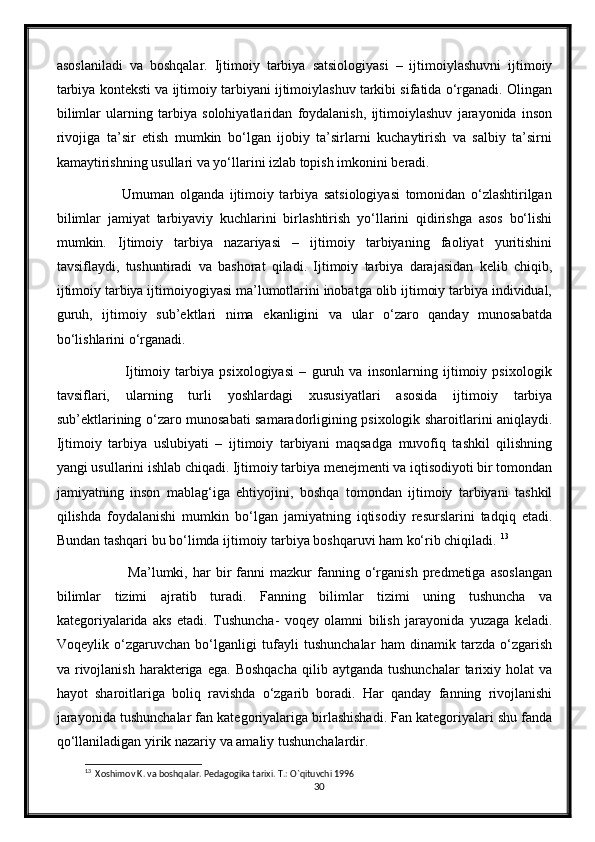 asoslaniladi   va   boshqalar.   Ijtimoiy   tarbiya   satsiologiyasi   –   ijtimoiylashuvni   ijtimoiy
tarbiya konteksti va ijtimoiy tarbiyani ijtimoiylashuv tarkibi sifatida o‘rganadi. Olingan
bilimlar   ularning   tarbiya   solohiyatlaridan   foydalanish,   ijtimoiylashuv   jarayonida   inson
rivojiga   ta’sir   etish   mumkin   bo‘lgan   ijobiy   ta’sirlarni   kuchaytirish   va   salbiy   ta’sirni
kamaytirishning usullari va yo‘llarini izlab topish imkonini beradi. 
                Umuman   olganda   ijtimoiy   tarbiya   satsiologiyasi   tomonidan   o‘zlashtirilgan
bilimlar   jamiyat   tarbiyaviy   kuchlarini   birlashtirish   yo‘llarini   qidirishga   asos   bo‘lishi
mumkin.   Ijtimoiy   tarbiya   nazariyasi   –   ijtimoiy   tarbiyaning   faoliyat   yuritishini
tavsiflaydi,   tushuntiradi   va   bashorat   qiladi.   Ijtimoiy   tarbiya   darajasidan   kelib   chiqib,
ijtimoiy tarbiya ijtimoiyogiyasi ma’lumotlarini inobatga olib ijtimoiy tarbiya individual,
guruh,   ijtimoiy   sub’ektlari   nima   ekanligini   va   ular   o‘zaro   qanday   munosabatda
bo‘lishlarini o‘rganadi. 
                  Ijtimoiy   tarbiya   psixologiyasi   –   guruh   va   insonlarning   ijtimoiy   psixologik
tavsiflari,   ularning   turli   yoshlardagi   xususiyatlari   asosida   ijtimoiy   tarbiya
sub’ektlarining o‘zaro munosabati samaradorligining psixologik sharoitlarini aniqlaydi.
Ijtimoiy   tarbiya   uslubiyati   –   ijtimoiy   tarbiyani   maqsadga   muvofiq   tashkil   qilishning
yangi usullarini ishlab chiqadi. Ijtimoiy tarbiya menejmenti va iqtisodiyoti bir tomondan
jamiyatning   inson   mablag‘iga   ehtiyojini,   boshqa   tomondan   ijtimoiy   tarbiyani   tashkil
qilishda   foydalanishi   mumkin   bo‘lgan   jamiyatning   iqtisodiy   resurslarini   tadqiq   etadi.
Bundan tashqari bu bo‘limda ijtimoiy tarbiya boshqaruvi ham ko‘rib chiqiladi.  13
                    Ma’lumki,  har   bir   fanni   mazkur   fanning  o‘rganish   predmetiga   asoslangan
bilimlar   tizimi   ajratib   turadi.   Fanning   bilimlar   tizimi   uning   tushuncha   va
kategoriyalarida   aks   etadi.   Tushuncha-   voqey   olamni   bilish   jarayonida   yuzaga   keladi.
Voqeylik   o‘zgaruvchan   bo‘lganligi   tufayli   tushunchalar   ham   dinamik   tarzda   o‘zgarish
va  rivojlanish   harakteriga   ega.  Boshqacha  qilib  aytganda  tushunchalar   tarixiy  holat  va
hayot   sharoitlariga   boliq   ravishda   o‘zgarib   boradi.   Har   qanday   fanning   rivojlanishi
jarayonida tushunchalar fan kategoriyalariga birlashishadi. Fan kategoriyalari shu fanda
qo‘llaniladigan yirik nazariy va amaliy tushunchalardir.  
13
  Xoshimov K. va boshqalar. Pedagogika tarixi. T.: O`qituvchi 1996
30 