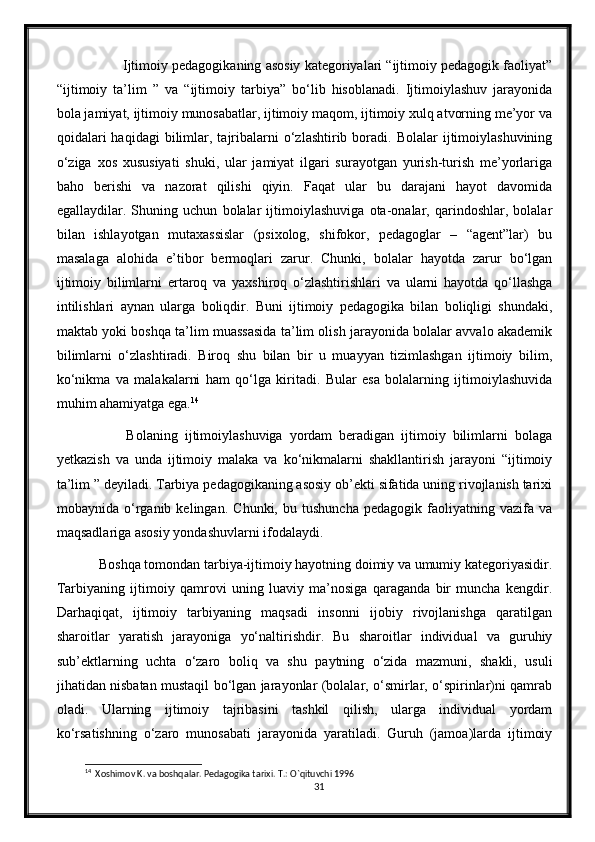             Ijtimoiy pedagogikaning asosiy kategoriyalari “ijtimoiy pedagogik faoliyat”
“ijtimoiy   ta’lim   ”   va   “ijtimoiy   tarbiya”   bo‘lib   hisoblanadi.   Ijtimoiylashuv   jarayonida
bola jamiyat, ijtimoiy munosabatlar, ijtimoiy maqom, ijtimoiy xulq atvorning me’yor va
qoidalari  haqidagi   bilimlar,  tajribalarni  o‘zlashtirib  boradi.   Bolalar   ijtimoiylashuvining
o‘ziga   xos   xususiyati   shuki,   ular   jamiyat   ilgari   surayotgan   yurish-turish   me’yorlariga
baho   berishi   va   nazorat   qilishi   qiyin.   Faqat   ular   bu   darajani   hayot   davomida
egallaydilar.   Shuning   uchun   bolalar   ijtimoiylashuviga   ota-onalar,   qarindoshlar,   bolalar
bilan   ishlayotgan   mutaxassislar   (psixolog,   shifokor,   pedagoglar   –   “agent”lar)   bu
masalaga   alohida   e’tibor   bermoqlari   zarur.   Chunki,   bolalar   hayotda   zarur   bo‘lgan
ijtimoiy   bilimlarni   ertaroq   va   yaxshiroq   o‘zlashtirishlari   va   ularni   hayotda   qo‘llashga
intilishlari   aynan   ularga   boliqdir.   Buni   ijtimoiy   pedagogika   bilan   boliqligi   shundaki,
maktab yoki boshqa ta’lim muassasida ta’lim olish jarayonida bolalar avvalo akademik
bilimlarni   o‘zlashtiradi.   Biroq   shu   bilan   bir   u   muayyan   tizimlashgan   ijtimoiy   bilim,
ko‘nikma   va   malakalarni   ham   qo‘lga   kiritadi.   Bular   esa   bolalarning   ijtimoiylashuvida
muhim ahamiyatga ega. 14
              Bolaning   ijtimoiylashuviga   yordam   beradigan   ijtimoiy   bilimlarni   bolaga
yetkazish   va   unda   ijtimoiy   malaka   va   ko‘nikmalarni   shakllantirish   jarayoni   “ijtimoiy
ta’lim ” deyiladi. Tarbiya pedagogikaning asosiy ob’ekti sifatida uning rivojlanish tarixi
mobaynida   o‘rganib   kelingan.   Chunki,   bu   tushuncha   pedagogik   faoliyatning   vazifa   va
maqsadlariga asosiy yondashuvlarni ifodalaydi. 
      Boshqa tomondan tarbiya-ijtimoiy hayotning doimiy va umumiy kategoriyasidir.
Tarbiyaning   ijtimoiy   qamrovi   uning   luaviy   ma’nosiga   qaraganda   bir   muncha   kengdir.
Darhaqiqat,   ijtimoiy   tarbiyaning   maqsadi   insonni   ijobiy   rivojlanishga   qaratilgan
sharoitlar   yaratish   jarayoniga   yo‘naltirishdir.   Bu   sharoitlar   individual   va   guruhiy
sub’ektlarning   uchta   o‘zaro   boliq   va   shu   paytning   o‘zida   mazmuni,   shakli,   usuli
jihatidan nisbatan mustaqil bo‘lgan jarayonlar (bolalar, o‘smirlar, o‘spirinlar)ni qamrab
oladi.   Ularning   ijtimoiy   tajribasini   tashkil   qilish,   ularga   individual   yordam
ko‘rsatishning   o‘zaro   munosabati   jarayonida   yaratiladi.   Guruh   (jamoa)larda   ijtimoiy
14
  Xoshimov K. va boshqalar. Pedagogika tarixi. T.: O`qituvchi 1996
31 