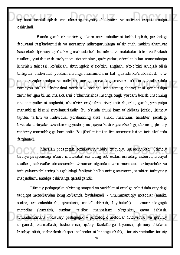 tajribani   tashkil   qilish   esa   ularning   hayotiy   faoliyatini   yo‘naltirish   orqali   amalga
oshiriladi. 
                Bunda   guruh   a’zolarining   o‘zaro   munosabatlarini   tashkil   qilish,   guruhdagi
faoliyatni   rag‘batlantirish   va   norasmiy   mikroguruhlarga   ta’sir   etish   muhim   ahamiyat
kasb etadi. Ijtimoiy tajriba keng ma’noda turli ko‘nikma va malakalar, bilim va fikrlash
usullari,   yurish-turish   me’yor   va   stereotiplari,   qadriyatlar,   odamlar   bilan   munosabatga
kirishish   tajribasi,   ko‘nikish,   shuningdek   o‘z-o‘zini   anglash,   o‘z-o‘zini   aniqlab   olish
birligidir.   Individual   yordam   insonga   muammolarni   hal   qilishda   ko‘maklashish,   o‘z-
o‘zini   rivojlantirishga   yo‘naltirish,   uning   jamiyatdagi   mavqei,   o‘rnini   yuksaltirishda
namoyon   bo‘ladi.   Individual   yordam   –   boshqa   insonlarning   ehtiyojlarini   qondirishga
zarur bo‘lgan bilim, malakalarni o‘zlashtirishda insonga ongli yordam berish, insonning
o‘z   qadriyatlarini   anglashi,   o‘z-o‘zini   anglashini   rivojlantirish,   oila,   guruh,   jamiyatga
mansubligi   hissini   rivojlantirishdir.   Bu   o‘rinda   shuni   ham   ta’kidlash   joizki,   ijtimoiy
tajriba,   ta’lim   va   individual   yordamning   usul,   shakl,   mazmuni,   harakter,   jadalligi
bevosita tarbiyalanuvchilarning yoshi, jinsi, qaysi kasb egasi ekanligi, ularning ijtimoiy
madaniy mansubligiga ham boliq. Bu jihatlar turli ta’lim muassasalari va tashkilotlarda
farqlanadi. 
                    Masalan   pedagogik,   texnikaviy,   tibbiy,   xuquqiy,   iqtisodiy   kabi.   Ijtimoiy
tarbiya jarayonidagi o‘zaro munosabat esa uning sub’ektlari orasidagi axborot, faoliyat
usullari, qadriyatlar almashuvidir. Umuman olganda o‘zaro munosabat tarbiyachilar va
tarbiyalanuvchilarning birgalikdagi faoliyati bo‘lib uning mazmuni, harakteri tarbiyaviy
maqsadlarni amalga oshirishga qaratilgandir. 
      Ijtimoiy pedagogika o‘zining maqsad va vazifalarini amalga oshirishda quyidagi
tadqiqot   metodlaridan   keng   ko‘lamda   foydalanadi;   -   umummantiqiy   metodlar   (analiz,
sintez,   umumlashtirish,   qiyoslash,   modellashtirish,   loyihalash)   -   umumpedagogik
metodlar   (kuzatish,   suxbat;   tajriba;   manbalarni   o‘rganish;   qayta   ishlash,
umumlashtirish)   -   xususiy   pedagogik   –   psixologik   metodlar   (individual   va   guruhiy
o‘rganish,   xurmatlash,   tushuntirish,   ijobiy   fazilatlarga   tayanish,   ijtimoiy   fikrlarni
hisobga olish, tashxislash ekspert  xulosalarini hisobga olish); - tarixiy metodlar tarixiy
32