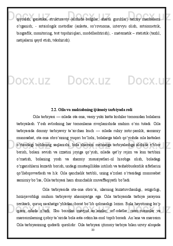 qiyoslsh,   genetika,   strukturaviy   (alohida   belgilar,   shartli   guruhlar)   tarixiy   manbalarni
o‘rganish;   -   sotsiologik   metodlar   (anketa,   so‘rovnoma,   intervyu   olish,   sotsiometrik,
biografik, monitoring, test topshiriqlari, modellashtirish); - matematik – statistik (taxlil,
natijalarni qayd etish, tekshirish).
2.2. Oila va maktabning ijtimoiy tarbiyada roli
         Oila tarbiyasi — oilada ota-ona, vasiy yoki katta kishilar tomonidan bolalarni
tarbiyalash.   Yosh   avlodning   har   tomonlama   rivojlanishida   muhim   o rin   tutadi.   Oilaʻ
tarbiyasida   doimiy   tarbiyaviy   ta sirchan   kuch   —   oilada   ruhiy   xotir-jamlik,   samimiy	
ʼ
munosabat, ota-ona obro sining yuqori bo lishi, bolalarga talab qo yishda oila kattalari	
ʻ ʻ ʻ
o rtasidagi   birlikning   saqlanishi,   bola   shaxsini   mehnatga   tarbiyalashga   alohida   e tibor	
ʻ ʼ
berish,   bolani   sevish   va   izzatini   joyiga   qo yish,   oilada   qat iy   rejim   va   kun   tartibini	
ʻ ʼ
o rnatish,   bolaning   yosh   va   shaxsiy   xususiyatlari-nl   hisobga   olish,   boladagi	
ʻ
o zgarishlarni kuzatib borish, undagi mustaqillikka intilish va tashabbuskorlik sifatlarini
ʻ
qo llabquvvatlash   va   h.k.   Oila   qanchalik   tartibli,   uning   a zolari   o rtasidagi   munosabat
ʻ ʼ ʻ
samimiy bo lsa, Oila tarbiyasi ham shunchalik muvaffaqiyatli bo ladi.	
ʻ ʻ
                    Oila   tarbiyasida   ota-ona   obro si,   ularning   kuzatuvchanligi,   sezgirligi,	
ʻ
hozirjavobligi   muhim   tarbiyaviy   ahamiyatga   ega.   Oila   tarbiyasida   tarbiya   jarayoni
zerikarli, quruq nasihatgo ylikdan iborat bo lib qolmasligi lozim. Bola hayotining ko p	
ʻ ʻ ʻ
qismi   oilada   o tadi.   Shu   boisdan   mavjud   an analar,   urf-odatlar,   rasm-rusumlar   va	
ʻ ʼ
marosimlarning ijobiy ta sirida bola asta-sekin ka-mol topib boradi. An ana va marosim	
ʼ ʼ
Oila tarbiyasining qudratli qurolidir. Oila tarbiyasi ijtimoiy tarbiya bilan uzviy aloqada
33 