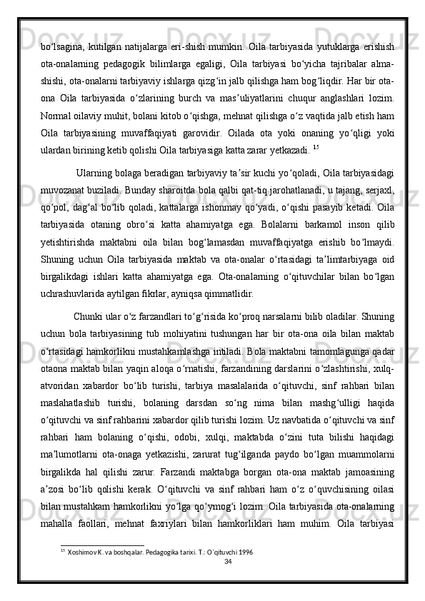 bo lsagina,   kutilgan   natijalarga   eri-shish   mumkin.   Oila   tarbiyasida   yutuklarga   erishishʻ
ota-onalarning   pedagogik   bilimlarga   egaligi,   Oila   tarbiyasi   bo yicha   tajribalar   alma-	
ʻ
shishi, ota-onalarni tarbiyaviy ishlarga qizg in jalb qilishga ham bog liqdir. Har bir ota-	
ʻ ʻ
ona   Oila   tarbiyasida   o zlarining   burch   va   mas uliyatlarini   chuqur   anglashlari   lozim.	
ʻ ʼ
Normal oilaviy muhit, bolani kitob o qishga, mehnat qilishga o z vaqtida jalb etish ham	
ʻ ʻ
Oila   tarbiyasining   muvaffaqiyati   garovidir.   Oilada   ota   yoki   onaning   yo qligi   yoki	
ʻ
ulardan birining ketib qolishi Oila tarbiyasiga katta zarar yetkazadi.  15
        Ularning bolaga beradigan tarbiyaviy ta sir kuchi yo qoladi, Oila tarbiyasidagi	
ʼ ʻ
muvozanat buziladi. Bunday sharoitda bola qalbi qat-tiq jarohatlanadi, u tajang, serjaxl,
qo pol,  dag al  bo lib qoladi,  kattalarga  ishonmay  qo yadi, o qishi   pasayib  ketadi.  Oila	
ʻ ʻ ʻ ʻ ʻ
tarbiyasida   otaning   obro si   katta   ahamiyatga   ega.   Bolalarni   barkamol   inson   qilib	
ʻ
yetishtirishda   maktabni   oila   bilan   bog lamasdan   muvaffaqiyatga   erishib   bo lmaydi.	
ʻ ʻ
Shuning   uchun   Oila   tarbiyasida   maktab   va   ota-onalar   o rtasidagi   ta limtarbiyaga   oid	
ʻ ʼ
birgalikdagi   ishlari   katta   ahamiyatga   ega.   Ota-onalarning   o qituvchilar   bilan   bo lgan	
ʻ ʻ
uchrashuvlarida aytilgan fikrlar, ayniqsa qimmatlidir. 
       Chunki ular o z farzandlari to g risida ko proq narsalarni bilib oladilar. Shuning	
ʻ ʻ ʻ ʻ
uchun   bola   tarbiyasining   tub   mohiyatini   tushungan   har   bir   ota-ona   oila   bilan   maktab
o rtasidagi hamkorlikni mustahkamlashga intiladi. Bola maktabni tamomlagunga qadar	
ʻ
otaona maktab bilan yaqin aloqa o rnatishi, farzandining darslarini o zlashtirishi, xulq-	
ʻ ʻ
atvoridan   xabardor   bo lib   turishi,   tarbiya   masalalarida   o qituvchi,   sinf   rahbari   bilan	
ʻ ʻ
maslahatlashib   turishi,   bolaning   darsdan   so ng   nima   bilan   mashg ulligi   haqida	
ʻ ʻ
o qituvchi va sinf rahbarini xabardor qilib turishi lozim. Uz navbatida o qituvchi va sinf	
ʻ ʻ
rahbari   ham   bolaning   o qishi,   odobi,   xulqi,   maktabda   o zini   tuta   bilishi   haqidagi	
ʻ ʻ
ma lumotlarni   ota-onaga   yetkazishi,   zarurat   tug ilganda   paydo   bo lgan   muammolarni	
ʼ ʻ ʻ
birgalikda   hal   qilishi   zarur.   Farzandi   maktabga   borgan   ota-ona   maktab   jamoasining
a zosi   bo lib   qolishi   kerak.   O qituvchi   va   sinf   rahbari   ham   o z   o quvchisining   oilasi	
ʼ ʻ ʻ ʻ ʻ
bilan mustahkam hamkorlikni yo lga qo ymog i lozim. Oila tarbiyasida ota-onalarning	
ʻ ʻ ʻ
mahalla   faollari,   mehnat   faxriylari   bilan   hamkorliklari   ham   muhim.   Oila   tarbiyasi
15
  Xoshimov K. va boshqalar. Pedagogika tarixi. T.: O`qituvchi 1996
34 