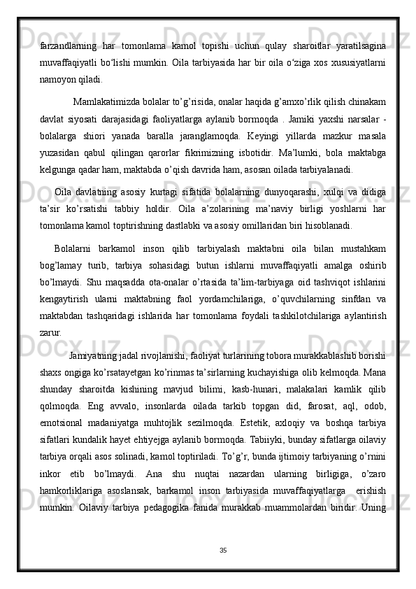 farzandlarning   har   tomonlama   kamol   topishi   uchun   qulay   sharoitlar   yaratilsagina
muvaffaqiyatli bo lishi mumkin. Oila tarbiyasida har bir oila o ziga xos xususiyatlarniʻ ʻ
namoyon qiladi.
       Mamlakatimizda bolalar to’g’risida, onalar haqida g’amxo’rlik qilish chinakam
davlat   siyosati   darajasidagi   faoliyatlarga   aylanib   bormoqda   .   Jamiki   yaxshi   narsalar   -
bolalarga   shiori   yanada   baralla   jaranglamoqda.   Keyingi   yillarda   mazkur   masala
yuzasidan   qabul   qilingan   qarorlar   fikrimizning   isbotidir.   Ma’lumki,   bola   maktabga
kelgunga qadar ham, maktabda o’qish davrida ham, asosan oilada tarbiyalanadi. 
Oila   davlatning   asosiy   kurtagi   sifatida   bolalarning   dunyoqarashi,   xulqi   va   didiga
ta’sir   ko’rsatishi   tabbiy   holdir.   Oila   a’zolarining   ma’naviy   birligi   yoshlarni   har
tomonlama kamol toptirishning dastlabki va asosiy omillaridan biri hisoblanadi.
Bolalarni   barkamol   inson   qilib   tarbiyalash   maktabni   oila   bilan   mustahkam
bog’lamay   turib,   tarbiya   sohasidagi   butun   ishlarni   muvaffaqiyatli   amalga   oshirib
bo’lmaydi.   Shu   maqsadda   ota-onalar   o’rtasida   ta’lim-tarbiyaga   oid   tashviqot   ishlarini
kengaytirish   ularni   maktabning   faol   yordamchilariga,   o’quvchilarning   sinfdan   va
maktabdan   tashqaridagi   ishlarida   har   tomonlama   foydali   tashkilotchilariga   aylantirish
zarur.
      Jamiyatning jadal rivojlanishi, faoliyat turlarining tobora murakkablashib borishi
shaxs ongiga ko’rsatayetgan ko’rinmas ta’sirlarning kuchayishiga olib kelmoqda. Mana
shunday   sharoitda   kishining   mavjud   bilimi,   kasb-hunari,   malakalari   kamlik   qilib
qolmoqda.   Eng   avvalo,   insonlarda   oilada   tarkib   topgan   did,   farosat,   aql,   odob,
emotsional   madaniyatga   muhtojlik   sezilmoqda.   Estetik,   axloqiy   va   boshqa   tarbiya
sifatlari kundalik hayet ehtiyejga aylanib bormoqda. Tabiiyki, bunday sifatlarga oilaviy
tarbiya orqali asos solinadi, kamol toptiriladi. To’g’r, bunda ijtimoiy tarbiyaning o’rnini
inkor   etib   bo’lmaydi.   Ana   shu   nuqtai   nazardan   ularning   birligiga,   o’zaro
hamkorliklariga   asoslansak,   barkamol   inson   tarbiyasida   muvaffaqiyatlarga     erishish
mumkin.   Oilaviy   tarbiya   pedagogika   fanida   murakkab   muammolardan   biridir.   Uning
35