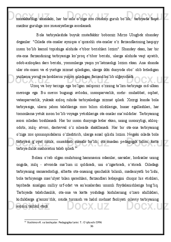 murakkabligi   shundaki,   har   bir   oila   o’ziga   xos   ibtidoiy   guruh   bo’lib,     tarbiyada   faqat
mazkur guruhga xos xususiyatlarga asoslanadi.
              Bola   tarbiyalashda   buyuk   mutafakkir   bobomiz   Mirzo   Ulugbek   shunday
deganlar:   "Oilada   ota-onalar   ayniqsa   o’qimishli   ota-onalar   o’z   farzandlarining   haqiqiy
inson   bo’lib   kamol   topishiga   alohida   e’tibor   berishlari   lozim".   Shunday   ekan,   har   bir
ota-ona   farzandining   tarbiyasiga   ko’proq   e’tibor   berishi,   ularga   alohida   vaqt   ajratib,
odob-axloqdan   dars   berishi,   yomonlarga   yaqin   yo’latmasligi   lozim   ekan.   Ana   shunda
ular   ota-onasi   va el-yurtiga  xizmat   qiladigan, ularga  ikki   dunyoda  obo’   olib keladigan
yuzlarini yoruğ va boshlarini yuqori qiladigan farzand bo’lib ulğayishadi.
           Uzoq va boy tarixga ega bo’lgan xalqimiz o’zining ta’lim-tarbiyaga oid ulkan
merosga   ega.   Bu   meros   bugungi   avlodni,   insonparvarlik,   mehr-   muhabbat,   oqibat,
vatanparvarlik,   yuksak   axloq   ruhida   tarbiyalashga   xizmat   qiladi.   Xozrgi   kunda   bola
tarbiyasiga,   ularni   jahon   talablariga   mos   bilim   olishlariga,   hunar   egallashlari,   har
tomonlama yetuk inson bo’lib voyaga yetishlariga ota-onalar ma’suldirlar. Tarbiyaning
asosi   oiladan   boshlanadi.   Har   bir   inson   dunyoga   kelar   ekan,   uning   insoniyligi,   ahloq-
odobi,   xulq-   atvori,   dastavval   o’z   oilasida   shakllanadi.   Har   bir   ota-ona   tarbiyaning
o’ziga   xos   qonunqoidalarni   o’zlashtirib,   ularga   amal   qilishi   lozim.   Negaki   oilada   bola
tarbiyasi   g’oyat   nozik,   murakkab   masala   bo’lib,   ota-onadan   pedagogik   bilim,   katta
tarbiyachilik mahoratini talab qiladi. 16
            Bolani   o rab   olgan   muhitning   hammasini   odamlar,   narsalar,   hodisalar   uningʻ
ongida,   xulq   -   atvorida   ma’lum   iz   qoldiradi,   uni   o zgartiradi,   o stiradi.   Oiladagi	
ʻ ʻ
tarbiyaning   samaradorligi,   albatta   ota-onaning   qanchalik   bilimli,   madaniyatli   bo lishi,	
ʻ
bola   tarbiyasiga   mas ulyat   bilan   qarashlari,   farzandlari   kelajagini   chuqur   his   etishlari,	
ʼ
tajribada   sinalgan   milliy   urf-odat   va   an analardan   unumli   foydalanishlariga   bog liq.	
ʼ ʻ
Tarbiyada   talabchanlik,   ota-ona   va   katta   yoshdagi   kishilarning   o zaro   ahilliklari,	
ʻ
kichiklarga   g amxo rlik,   osuda   turmush   va   halol   mehnat   faoliyati   oilaviy   tarbiyaning	
ʻ ʻ
asosini tashkil etadi. 
16
  Xoshimov K. va boshqalar. Pedagogika tarixi. T.: O`qituvchi 1996
36 