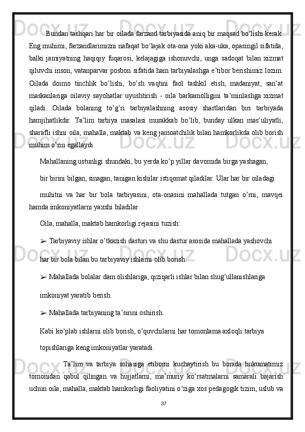    Bundan tashqari har bir oilada farzand tarbiyasida aniq bir maqsad bo lishi kerak.ʻ
Eng muhimi, farzandlarimizni nafaqat bo lajak ota-ona yoki aka-uka, opasingil sifatida,	
ʻ
balki   jamiyatning   haqiqiy   fuqarosi,   kelajagiga   ishonuvchi,   unga   sadoqat   bilan   xizmat
qiluvchi inson, vatanparvar posbon sifatida ham tarbiyalashga e tibor berishimiz lozim.	
ʼ
Oilada   doimo   tinchlik   bo’lishi,   bo’sh   vaqtini   faol   tashkil   etish,   madaniyat,   san’at
maskanlariga   oilaviy   sayohatlar   uyushtirish   -   oila   barkamolligini   ta’minlashga   xizmat
qiladi.   Oilada   bolaning   to’g’ri   tarbiyalashning   asosiy   shartlaridan   biri   tarbiyada
hamjihatlikdir.   Ta’lim   tarbiya   masalasi   murakkab   bo’lib,   bunday   ulkan   mas’uliyatli,
sharafli ishni oila, mahalla, maktab va keng jamoatchilik bilan hamkorlikda olib borish
muhim o’rin egallaydi.
Mahallaning ustunligi shundaki, bu yerda ko’p yillar davomida birga yashagan,
bir birini bilgan, sinagan, tanigan kishilar istiqomat qiladilar. Ular har bir oiladagi
muhitni   va   har   bir   bola   tarbiyasini,   ota-onasini   mahallada   tutgan   o’rni,   mavqei
hamda imkoniyatlarni yaxshi biladilar.
Oila, mahalla, maktab hamkorligi rejasini tuzish:
➢  Tarbiyaviy ishlar o’tkazish dasturi va shu dastur asosida mahallada yashovchi
har bir bola bilan bu tarbiyaviy ishlarni olib borish.
➢  Mahallada bolalar dam olishlariga, qiziqarli ishlar bilan shug’ullanishlariga
imkoniyat yaratib berish.
➢  Mahallada tarbiyaning ta’sirini oshirish.
Kabi ko’plab ishlarni olib borish, o’quvchilarni har tomonlama axloqli tarbiya
topishlariga keng imkoniyatlar yaratadi.
              Ta lim   va   tarbiya   sohasiga   etiborni   kuchaytirish   bu   borada   hukumatimiz	
ʼ
tomonidan   qabul   qilingan   va   hujjatlarni,   ma muriy   ko rsatmalarni   samarali   bajarish	
ʼ ʻ
uchun oila, mahalla, maktab hamkorligi faoliyatini o ziga xos pedagogik tizim, uslub va	
ʻ
37 