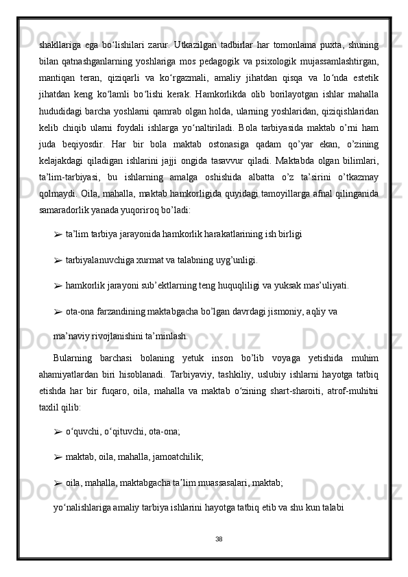 shakllariga   ega   bo lishilari   zarur.   Utkazilgan   tadbirlar   har   tomonlama   puxta,   shuningʻ
bilan   qatnashganlarning   yoshlariga   mos   pedagogik   va   psixologik   mujassamlashtirgan,
mantiqan   teran,   qiziqarli   va   ko rgazmali,   amaliy   jihatdan   qisqa   va   lo nda   estetik	
ʻ ʻ
jihatdan   keng   ko lamli   bo lishi   kerak.   Hamkorlikda   olib   borilayotgan   ishlar   mahalla	
ʻ ʻ
hududidagi barcha yoshlarni qamrab olgan holda, ularning yoshlaridan, qiziqishlaridan
kelib   chiqib   ularni   foydali   ishlarga   yo naltiriladi.   Bola   tarbiyasida   maktab   o’rni   ham	
ʻ
juda   beqiyosdir.   Har   bir   bola   maktab   ostonasiga   qadam   qo’yar   ekan,   o’zining
kelajakdagi   qiladigan   ishlarini   jajji   ongida   tasavvur   qiladi.   Maktabda   olgan   bilimlari,
ta’lim-tarbiyasi,   bu   ishlarning   amalga   oshishida   albatta   o’z   ta’sirini   o’tkazmay
qolmaydi. Oila, mahalla, maktab hamkorligida quyidagi tamoyillarga afnal qilinganida
samaradorlik yanada yuqoriroq bo’ladi:
➢  ta’lim tarbiya jarayonida hamkorlik harakatlarining ish birligi
➢  tarbiyalanuvchiga xurmat va talabning uyg’unligi.
➢  hamkorlik jarayoni sub’ektlarning teng huquqliligi va yuksak mas’uliyati.
➢  ota-ona farzandining maktabgacha bo’lgan davrdagi jismoniy, aqliy va
ma’naviy rivojlanishini ta’minlash.
Bularning   barchasi   bolaning   yetuk   inson   bo’lib   voyaga   yetishida   muhim
ahamiyatlardan   biri   hisoblanadi.   Tarbiyaviy,   tashkiliy,   uslubiy   ishlarni   hayotga   tatbiq
etishda   har   bir   fuqaro,   oila,   mahalla   va   maktab   o zining   shart-sharoiti,   atrof-muhitni	
ʻ
taxlil qilib:
➢  o quvchi, o qituvchi, ota-ona;	
ʻ ʻ
➢  maktab, oila, mahalla, jamoatchilik;
➢  oila, mahalla, maktabgacha ta lim muassasalari, maktab;	
ʼ
yo nalishlariga amaliy tarbiya ishlarini hayotga tatbiq etib va shu kun talabi	
ʻ
38 