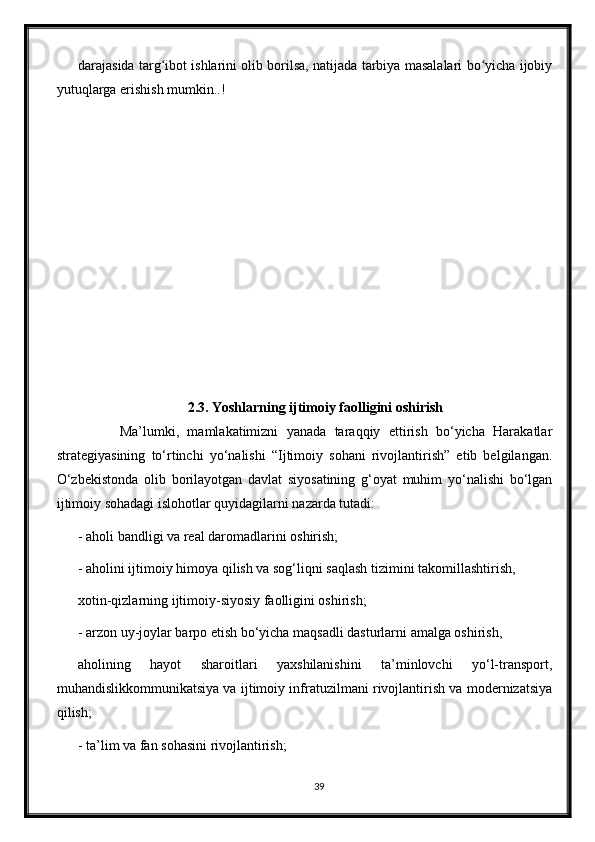 darajasida targ ibot ishlarini olib borilsa, natijada tarbiya masalalari bo yicha ijobiyʻ ʻ
yutuqlarga erishish mumkin..!
2.3. Yoshlarning ijtimoiy faolligini oshirish
          Ma’lumki,   mamlakatimizni   yanada   taraqqiy   ettirish   bо‘yicha   Harakatlar
strategiyasining   tо‘rtinchi   yо‘nalishi   “Ijtimoiy   sohani   rivojlantirish”   etib   belgilangan.
О‘zbekistonda   olib   borilayotgan   davlat   siyosatining   g‘oyat   muhim   yо‘nalishi   bо‘lgan
ijtimoiy sohadagi islohotlar quyidagilarni nazarda tutadi:
- aholi bandligi va real daromadlarini oshirish;
- aholini ijtimoiy himoya qilish va sog‘liqni saqlash tizimini takomillashtirish,
xotin-qizlarning ijtimoiy-siyosiy faolligini oshirish;
- arzon uy-joylar barpo etish bо‘yicha maqsadli dasturlarni amalga oshirish,
aholining   hayot   sharoitlari   yaxshilanishini   ta’minlovchi   yо‘l-transport,
muhandislikkommunikatsiya va ijtimoiy infratuzilmani rivojlantirish va modernizatsiya
qilish;
- ta’lim va fan sohasini rivojlantirish;
39 